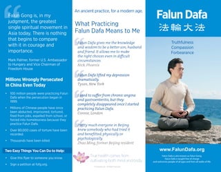 法輪大法
Forbearance
Truthfulness
Compassion
www.FalunDafa.org
Falun Dafa is also known as Falun Gong.
Falun Dafa is taught free of charge
and welcomes people of all ages and from all walks of life.
FalunDafa
What Practicing
Falun Dafa Means to Me
An ancient practice, for a modern age.
Falun Dafa gives me the knowledge
and wisdom to be a better son, husband
and friend. It allows me to make
the right choices even in diﬃcult
circumstances.
Nick, Phoenix
Pretty much everyone in Beijing
knew somebody who had tried it
and beneﬁtted, physically or
psychologically.
Zhao Ming, former Beijing resident
Falun Dafa lifted my depression
dramatically.
Tysan, New York
I used to suﬀer from chronic angina
and gastroenteritis, but they
completely disappeared once I started
practicing Falun Dafa.
Connie, London
True health comes from
cultivating both mind and body.
Millions Wrongly Persecuted
in China Even Today
• Give this ﬂyer to someone you know.
• Sign a petition at fofg.org.
Two Easy Things You Can Do to Help:
Falun Dafa gives me the knowledgeFalun Dafa gives me the knowledge
Falun Dafa lifted my depressionFalun Dafa lifted my depression
I used to suﬀer from chronic anginaI used to suﬀer from chronic angina
Pretty much everyone in BeijingPretty much everyone in Beijing
Falun Gong is, in my
judgment, the greatest
single spiritual movement in
Asia today. There is nothing
that begins to compare
with it in courage and
importance.
Mark Palmer, former U.S. Ambassador
to Hungary and Vice Chairman of
Freedom House
• 100 million people were practicing Falun
Dafa when the persecution began in
1999.
• Millions of Chinese people have since
been abducted, imprisoned, tortured,
ﬁred from jobs, expelled from school, or
forced into homelessness because they
practice Falun Dafa.
• Over 80,000 cases of torture have been
recorded.
• Thousands have been killed.
© FalunDafa.org - All Rights Reserved
 
