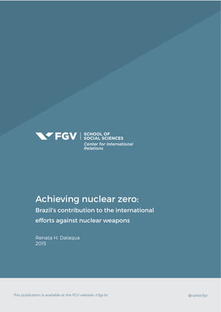 Achieving nuclear zero:
Brazil’s contribution to the international
efforts against nuclear weapons
Renata H. Dalaqua
2015
This publication is available at the FGV website: ri.fgv.br @cpdocfgv
 