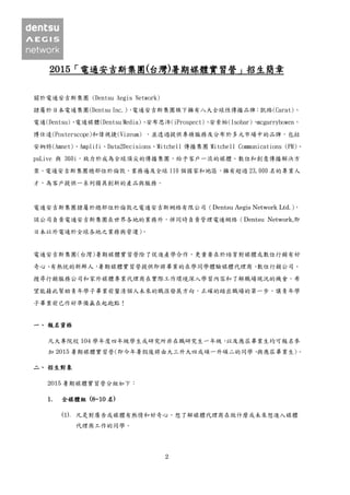 2
2015「電通安吉斯集團(台灣)暑期媒體實習營」招生簡章
關於電通安吉斯集團 (Dentsu Aegis Network)
隸屬於日本電通集團(Dentsu Inc.)，電通安吉斯集團旗下擁有八大全球性傳播品牌：凱絡(Carat)、
電通(Dentsu)、電通媒體(Dentsu Media)、安布思沛(iProspect)、安索帕(Isobar)、mcgarrybowen、
博仕達(Posterscope)和偉視捷(Vizeum) ，並透過提供專精服務及分布於多元市場中的品牌，包括
安納特(Amnet)、Amplifi、Data2Decisions、Mitchell 傳播集團 Mitchell Communications (PR)、
psLive 與 360i，致力於成為全球頂尖的傳播集團，給予客戶一流的媒體、數位和創意傳播解決方
案。電通安吉斯集團總部位於倫敦，業務遍及全球 110 個國家和地區，擁有超過 23,000 名的專業人
才，為客戶提供一系列獨具創新的產品與服務。
電通安吉斯集團隸屬於總部位於倫敦之電通安吉斯網絡有限公司（Dentsu Aegis Network Ltd.），
該公司負責電通安吉斯集團在世界各地的業務外，併同時負責管理電通網絡（Dentsu Network,即
日本以外電通於全球各地之業務與營運）。
電通安吉斯集團(台灣)暑期媒體實習營除了促進產學合作，更重要在於培育對媒體或數位行銷有好
奇心、有熱忱的新鮮人，暑期媒體實習營提供即將畢業的在學同學體驗媒體代理商、數位行銷公司、
搜尋行銷服務公司和家外媒體專業代理商在實際工作環境深入學習內容和了解職場現況的機會，希
望能藉此幫助青年學子畢業前釐清個人未來的職涯發展方向，正確的踏出職場的第一步，讓青年學
子畢業前已作好準備贏在起跑點！
一、 報名資格
凡大專院校 104 學年度四年級學生或研究所非在職研究生一年級，以及應屆畢業生均可報名參
加 2015 暑期媒體實習營(即今年暑假後將由大三升大四或碩一升碩二的同學、與應屆畢業生)。
二、 招生對象
2015 暑期媒體實習營分組如下：
1. 全媒體組 (8~10 名)
(1). 凡是對廣告或媒體有熱情和好奇心，想了解媒體代理商在做什麼或未來想進入媒體
代理商工作的同學。
 