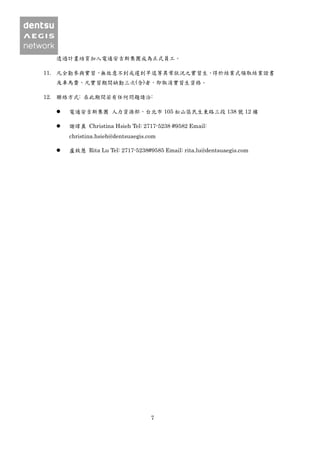 7
透過計畫培育加入電通安吉斯集團成為正式員工。
11. 凡全勤參與實習，無故意不到或遲到早退等異常狀況之實習生，得於結業式領取結業證書
及車馬費，凡實習期間缺勤三次(含)者，即取消實習生資格。
12. 聯絡方式: 在此期間若有任何問題請洽:
 電通安吉斯集團 人力資源部，台北市 105 松山區民生東路三段 138 號 12 樓
 謝瑋真 Christina Hsieh Tel: 2717-5238 #9582 Email:
christina.hsieh@dentsuaegis.com
 盧致慧 Rita Lu Tel: 2717-5238#9585 Email: rita.lu@dentsuaegis.com
 