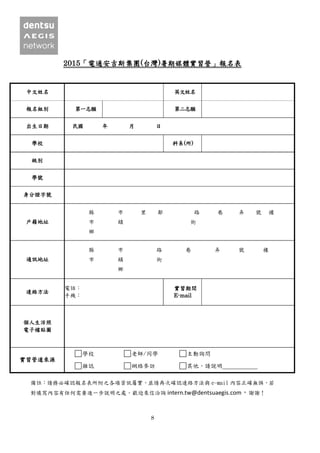 8
2015「電通安吉斯集團(台灣)暑期媒體實習營」報名表
中文姓名 英文姓名
報名組別 第一志願 第二志願
出生日期 民國 年 月 日
學校 科系(所)
級別
學號
身分證字號
戶籍地址
縣 市 里 鄰 路 巷 弄 號 樓
市 鎮 街
鄉
通訊地址
縣 市 路 巷 弄 號 樓
市 鎮 街
鄉
連絡方法
電話：
手機：
實習期間
E-mail
個人生活照
電子檔貼圖
實習管道來源
學校 老師/同學 主動詢問
雜誌 網絡參訪 其他，請說明
備註：請務必確認報名表所附之各項資訊屬實，並請再次確認連絡方法與 e-mail 內容正確無誤，若
對填寫內容有任何需要進一步說明之處，歡迎來信洽詢 intern.tw@dentsuaegis.com，謝謝！
 