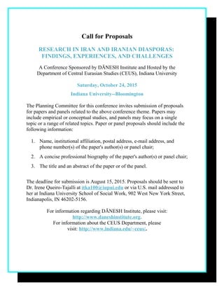 Call for Proposals
RESEARCH IN IRAN AND IRANIAN DIASPORAS:
FINDINGS, EXPERIENCES, AND CHALLENGES
A Conference Sponsored by DĀNESH Institute and Hosted by the
Department of Central Eurasian Studies (CEUS), Indiana University
Saturday, October 24, 2015
Indiana University--Bloomington
The Planning Committee for this conference invites submission of proposals
for papers and panels related to the above conference theme. Papers may
include empirical or conceptual studies, and panels may focus on a single
topic or a range of related topics. Paper or panel proposals should include the
following information:
1. Name, institutional affiliation, postal address, e-mail address, and
phone number(s) of the paper's author(s) or panel chair;
2. A concise professional biography of the paper's author(s) or panel chair;
3. The title and an abstract of the paper or of the panel.
The deadline for submission is August 15, 2015. Proposals should be sent to
Dr. Irene Queiro-Tajalli at itka100@iupui.edu or via U.S. mail addressed to
her at Indiana University School of Social Work, 902 West New York Street,
Indianapolis, IN 46202-5156.
For information regarding DĀNESH Institute, please visit:
http://www.daneshinstitute.org.
For information about the CEUS Department, please
visit: http://www.indiana.edu/~ceus/.
 