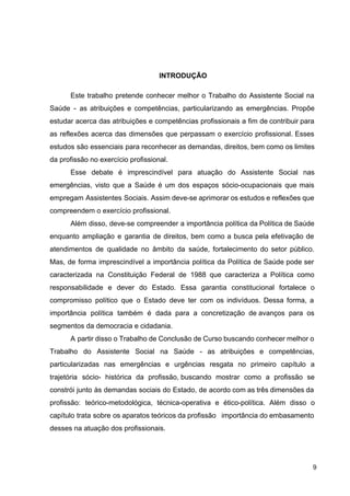 INTRODUÇÃO
Este trabalho pretende conhecer melhor o Trabalho do Assistente Social na
Saúde ­ as atribuições e competências, particularizando as emergências. Propõe
estudar acerca das atribuições e competências profissionais a fim de contribuir para
as reflexões acerca das dimensões que perpassam o exercício profissional. Esses
estudos são essenciais para reconhecer as demandas, direitos, bem como os limites
da profissão no exercício profissional.
Esse debate é imprescindível para atuação do Assistente Social nas
emergências, visto que a Saúde é um dos espaços sócio­ocupacionais que mais
empregam Assistentes Sociais. Assim deve­se aprimorar os estudos e reflexões que
compreendem o exercício profissional.
Além disso, deve­se compreender a importância política da Política de Saúde
enquanto ampliação e garantia de direitos, bem como a busca pela efetivação de
atendimentos de qualidade no âmbito da saúde, fortalecimento do setor público.
Mas, de forma imprescindível a importância política da Política de Saúde pode ser
caracterizada na Constituição Federal de 1988 que caracteriza a Política como
responsabilidade e dever do Estado. Essa garantia constitucional fortalece o
compromisso político que o Estado deve ter com os indivíduos. Dessa forma, a
importância política também é dada para a concretização de avanços para os
segmentos da democracia e cidadania.
A partir disso o Trabalho de Conclusão de Curso buscando conhecer melhor o
Trabalho do Assistente Social na Saúde ­ as atribuições e competências,
particularizadas nas emergências e urgências resgata no primeiro capítulo a
trajetória sócio­ histórica da profissão, buscando mostrar como a profissão se
constrói junto às demandas sociais do Estado, de acordo com as três dimensões da
profissão: teórico­metodológica, técnica­operativa e ético­política. Além disso o
capítulo trata sobre os aparatos teóricos da profissão importância do embasamento
desses na atuação dos profissionais.
9
 