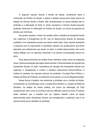 O segundo capítulo aborda o âmbito da Saúde, inicialmente sobre a
construção da Política de Saúde, e depois e debate avança para tratar acerca da
relação do Serviço Social e Saúde. São caracterizados os atuais desafios para a
profissão e a efetivação do SUS. E, ainda caracteriza o Serviço Social enquanto
profissão essencial na efetivação da Política de Saúde, em busca da garantia de
direitos aos indivíduos.
No terceiro capítulo, é feita uma análise sobre o trabalho do Assistente Social
nas urgências e emergências do DF, que foi desenvolvida através de pesquisa
qualitativa com assistentes sociais que atuam nesse setor. Esse capítulo apresenta
a pesquisa com os argumentos e resultados colhidos nos questionários que foram
aplicados aos profissionais que atuam no setor, a análise desenvolvida, bem como
realiza diálogo com os capítulos anteriores e as demais considerações acerca do
tema.
Para desenvolvimento da análise foram definidos quatro eixos de categorias
chave: Operacionalização das ações desenvolvidas, Particularidades da atuação dos
Assistentes Sociais no setor, Importância da atuação dos Assistentes Sociais nas
urgências e emergências e Limites e desafios institucionais Éticos­Políticos. A
análise foi pautada nos aparatos teóricos da profissão: O projeto Ético Político, o
Código de Ética da Profissão, as Diretrizes Curriculares e a Lei de Regulamentação.
Dessa forma o trabalho visa relacionar a profissão com o âmbito de Saúde,
considerando as semelhanças entre o projeto Ético­Político e o projeto de Reforma
Sanitária, na defesa da saúde pública, em busca da efetivação do SUS
constitucional, bem como as contribuir para as reflexões acerca do tema. É preciso
ainda, destacar que o trabalho tem por objetivo debater sobre as ações
desenvolvidas pelos Assistentes Sociais nas emergências e urgências, pois é um
assunto ainda pouco debatido na profissão.
10
 