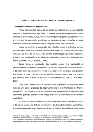 CAPÍTULO 1 ­ PROCESSOS DE TRABALHO E O SERVIÇO SOCIAL
1.1 O processo histórico da profissão.
Para a compreensão acerca do Serviço Social no Brasil, é necessário abordar
algumas questões relativas a profissão, como seu significado sócio histórico e suas
dimensões profissionais. Então, um conceito fundamental para a essa compreensão
é o conceito de reprodução social que, na tradição marxista ​
, se refere ao modo
1
como são produzidas e reproduzidas as relações sociais nesta sociedade.
Nessa perspectiva, a reprodução das relações sociais é entendida como a
reprodução da totalidade existente na vida social, englobando a reprodução da vida
material e do modo de produção, mas também a reprodução espiritual da sociedade
e das formas de consciência social através das quais o homem se posiciona na vida
social. (IAMAMOTO; CARVALHO, 2000).
Dessa forma, a reprodução das relações sociais é a reprodução de
determinado modo de vida, do cotidiano, de valores, de práticas culturais e políticas
e do modo como se produzem as ideias nessa sociedade. Ideias que se expressam
em práticas sociais, políticas, culturais, padrões de comportamento e que acabam
por permear toda a trama de relações da sociedade.(IAMAMOTO; CARVALHO,
2000).
Cabe aqui, refletir sobre a conjuntura do surgimento da profissão, onde
inicia­se um grande processo de desenvolvimento e industrialização, no final do
século XIX, cujo diversos impactos negativos foram concretizados na estrutura da
sociedade, gerando conflitos entre classe operária e a implementação do sistema
capitalista ​
.
2
No Brasil, o desenvolvimento da profissão se deu por volta das décadas de 20
e 30, com o surgimento de lutas reivindicativas da classe trabalhadora, que sofria as
consequências decorrentes da instauração do capitalismo. Dessa forma, a burguesia
1
C​
onjunto de concepções elaboradas por Karl Marx e Friedrich Engels baseadas na economia política,
na filosofia idealista alemã e na tradição do pensamento socialista inglês e francês.
2
É o sistema socioeconômico em que os meios de produção e as mercadorias são predominantemente
de propriedade privada. Seu objetivo principal é a máxima obtenção de lucro e acúmulo de riquezas.
11
 