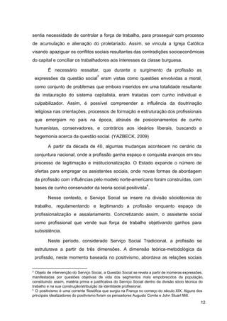 sentia necessidade de controlar a força de trabalho, para prosseguir com processo
de acumulação e alienação do proletariado. Assim, se vincula a Igreja Católica
visando apaziguar os conflitos sociais resultantes das contradições socioeconômicas
do capital e conciliar os trabalhadores aos interesses da classe burguesa.
É necessário ressaltar, que durante o surgimento da profissão as
expressões da questão social eram vistas como questões envolvidas a moral,
3
como conjunto de problemas que embora inseridos em uma totalidade resultante
da instauração do sistema capitalista, eram tratadas com cunho individual e
culpabilizador. Assim, é possível compreender a influência da doutrinação
religiosa nas orientações, processos de formação e estruturação dos profissionais
que emergiam no país na época, através de posicionamentos de cunho
humanistas, conservadores, e contrários aos ideários liberais, buscando a
hegemonia acerca da questão social. (YAZBECK, 2009)
A partir da década de 40, algumas mudanças acontecem no cenário da
conjuntura nacional, onde a profissão ganha espaço e conquista avanços em seu
processo de legitimação e institucionalização. O Estado expande o número de
ofertas para empregar os assistentes sociais, onde novas formas de abordagem
da profissão com influências pelo modelo norte­americano foram construídas, com
bases de cunho conservador da teoria social positivista ​
.
4
Nesse contexto, o Serviço Social se insere na divisão sóciotécnica do
trabalho, regulamentando e legitimando a profissão enquanto espaço de
profissionalização e assalariamento. Concretizando assim, o assistente social
como profissional que vende sua força de trabalho objetivando ganhos para
subsistência.
Neste período, considerado Serviço Social Tradicional, a profissão se
estruturava a partir de três dimensões. A dimensão teórica­metodológica da
profissão, neste momento baseada no positivismo, abordava as relações sociais
3
Objeto de intervenção do Serviço Social, a Questão Social se revela a partir de inúmeras expressões,
manifestadas por questões objetivas de vida dos segmentos mais empobrecidos da população,
constituindo assim, matéria prima e justificativa do Serviço Social dentro da divisão sócio técnica do
trabalho e na sua construção/atribuição da identidade profissional.
4
O positivismo é uma corrente filosófica que surgiu na França no começo do século XIX. Alguns dos
principais idealizadores do positivismo foram os pensadores Augusto Comte e John Stuart Mill.
12
 