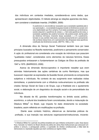dos indivíduos em contextos imediatos, considerando­os como dados, que
apresentavam objetividades. O método abrange as relações aparentes dos fatos,
sem considerar a totalidade inserida. (YAZBEK, 2009)
O positivismo é uma tendência necessária que a sociedade capitalista põe à
sua apreciação (...) a sociedade burguesa reveste os fenômenos sociais com
uma objetividade que lhe é própria. É só nesta sociedade que os fenômenos
sociais adquirem a aparência de coisas (...). Sem esta aparência de coisa, a
sociedade capitalista não poderia funcionar, não poderia existir, ela faz parte
da dinâmica intrínseca, imanente dessa sociedade. (...) É o positivismo,
tomado no seu sentido mais exato, consiste precisamente em o pensamento
não se liberar dessa trava, em o pensamento não ultrapassar essa aparência
coisificada dos fenômenos sociais. (NETTO, 1992, p. 53)
A dimensão ética do Serviço Social Tradicional também teve por base
princípios buscados na filosofia neotomista, positivismo e pensamento conservador.
A ação do profissional era considerada uma vocação de indivíduos que possuíam
“qualidades inatas”, considerados como elementos da natureza feminina. Esses
pressupostos embasaram e fundamentaram os Códigos de Ética da profissão de
1947 a 1975. (BARROCO, 2008)
Acerca da dimensão técnico­operativo é importante ressaltar que eram
advindas historicamente das ações caritativas de cunho filantrópico, mas que
buscavam responder as expressões da Questão Social, priorizando os componentes
subjetivos e individuais. No contexto de seu surgimento eram realizadas visitas
domiciliares, e posteriormente com a influência norte­americana na profissão são
criados Serviço Social de Caso e de Grupo, cujo a finalidade era o ajustamento
social, e elaboração de um diagnóstico da situação social e da personalidade dos
indivíduos.
Na década de 60, grandes transformações no âmbito social, político,
econômico, e cultural dos brasileiros foram concretizadas, devido a instauração da
Ditadura Militar no Brasil, cujo impacto foi dado diretamente na sociedade
5
brasileira, assim refletindo em modificações na profissão.
Diante esse contexto histórico, alteram­se as demandas práticas da
profissão, e sua inserção nas estruturas organizacional­institucionais, iniciando
5
A Ditadura Militar foi o período da política brasileira em que militares conduziram o país. Essa época
ficou marcada na história do Brasil através da prática de vários Atos Institucionais que colocavam em
prática a censura, a perseguição política, a supressão de direitos constitucionais, a falta total de
democracia e a repressão àqueles que eram contrários ao regime militar.
13
 