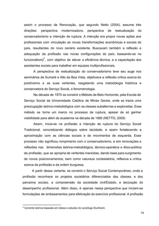 assim o processo de Renovação, que segundo Netto (2004), assume três
direções: perspectiva modernizadora, perspectiva de reatualização do
conservadorismo e intenção de ruptura. A intenção era propor novas ações aos
profissionais com vinculação as novas transformações econômicas e sociais do
país, resultantes do novo cenário existente. Buscavam também a reflexão e
adequação da profissão nas novas configurações do país, baseando­se no
funcionalismo ​
, com objetivo de elevar a eficiência técnica, e a capacitação dos
6
assistentes sociais para trabalhar em equipes multiprofissionais.
A perspectiva de reatualização do conservadorismo teve seu auge nos
seminários de Sumaré e Alto da Boa Vista, objetivava a reflexão crítica acerca do
positivismo e as suas vertentes, resgatando uma metodologia histórica e
conservadora do Serviço Social, a fenomenologia.
Na década de 1970 se constrói o Método de Belo Horizonte, pela Escola de
Serviço Social da Universidade Católica de Minas Gerais, onde se trazia uma
preocupação teórico­metodológica com as classes subalternas e exploradas. Esse
método se torna um marco no processo de ruptura, apesar de só ganhar
visibilidade para além da academia na década de 1980 (NETTO, 2009)
Assim, inicia­se na profissão a intenção de ruptura do Serviço Social
Tradicional, concretizando diálogos sobre laicidade, e assim fortalecendo a
aproximação com as ciências sociais e de movimentos de esquerda. Esse
processo não significou rompimento com o conservadorismo, e sim renovações e
reflexões nas dimensões teórica­metodológica, técnico­operativa e ético­política
da profissão​
, que se apropria de vertentes marxistas, dando base para surgimento
de novos posicionamentos, bem como natureza contestatória, reflexiva e crítica
acerca da profissão e da ordem burguesa.
A partir dessa vertente, se constrói o Serviço Social Contemporâneo, onde a
profissão reconhece os projetos societários diferenciados das classes, e dos
parceiros sociais, a compreensão da sociedade civil/Estado, e laicização do
desempenho profissional. Além disso, é apenas nessa perspectiva que iniciam­se
formulações de embasamentos para efetivação do exercício profissional. A profissão
6
Corrente teórica baseada em ideias e estudos do sociólogo Durkheim.
14
 
