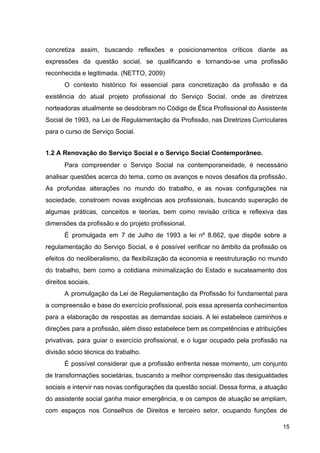 concretiza assim, buscando reflexões e posicionamentos críticos diante as
expressões da questão social, se qualificando e tornando­se uma profissão
reconhecida e legitimada. (NETTO, 2009)
O contexto histórico foi essencial para concretização da profissão e da
existência do atual projeto profissional do Serviço Social, onde as diretrizes
norteadoras atualmente se desdobram no Código de Ética Profissional do Assistente
Social de 1993, na Lei de Regulamentação da Profissão, nas Diretrizes Curriculares
para o curso de Serviço Social.
1.2 A Renovação do Serviço Social e o Serviço Social Contemporâneo.
Para compreender o Serviço Social na contemporaneidade, é necessário
analisar questões acerca do tema, como os avanços e novos desafios da profissão.
As profundas alterações no mundo do trabalho, e as novas configurações na
sociedade, constroem novas exigências aos profissionais, buscando superação de
algumas práticas, conceitos e teorias, bem como revisão crítica e reflexiva das
dimensões da profissão e do projeto profissional.
É promulgada em 7 de Julho de 1993 a lei nº 8.662, que dispõe sobre a
regulamentação do Serviço Social, e é possível verificar no âmbito da profissão os
efeitos do neoliberalismo, da flexibilização da economia e reestruturação no mundo
do trabalho, bem como a cotidiana minimalização do Estado e sucateamento dos
direitos sociais.
A promulgação da Lei de Regulamentação da Profissão foi fundamental para
a compreensão e base do exercício profissional, pois essa apresenta conhecimentos
para a elaboração de respostas as demandas sociais. A lei estabelece caminhos e
direções para a profissão, além disso estabelece bem as competências e atribuições
privativas, para guiar o exercício profissional, e o lugar ocupado pela profissão na
divisão sócio técnica do trabalho.
É possível considerar que a profissão enfrenta nesse momento, um conjunto
de transformações societárias, buscando a melhor compreensão das desigualdades
sociais e intervir nas novas configurações da questão social. Dessa forma, a atuação
do assistente social ganha maior emergência, e os campos de atuação se ampliam,
com espaços nos Conselhos de Direitos e terceiro setor, ocupando funções de
15
 