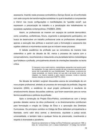 assessoria. Inserido neste processo contraditório o Serviço Social, se vê confrontado
com este conjunto de transformações societárias no qual é desafiado a compreender
e intervir nas novas configurações e manifestações da “questão social", que
expressam a precarização do trabalho e a penalização dos trabalhadores na
sociedade capitalista contemporânea. (YAZBEK, 2009)
Assim, os profissionais se inserem em espaços de controle democrático,
como conselhos, conferências, fóruns, orçamento e planejamento participativo, em
busca de desenvolver um trabalho profissional onde os profissionais ultrapassem
apenas a execução das políticas e avancem para a formulação e assessoria dos
sujeitos coletivos e movimentos sociais que se incluem nesse processo.
O debate acadêmico da profissão que se concretizou de maneira mais
sistemática a partir da década de 80, marca o processo de ruptura com o
conservadorismo, reconhecendo e instaurando uma pluralidade teórico­metodológica
que fortalece a profissão, principalmente através de orientações baseadas na teoria
crítica.
O marxismo como matriz teórico​
‐ metodológica, apreende o ser social a partir
de mediações. Ou seja, parte da posição de que a natureza relacional do ser
social não é percebida em sua imediaticidade. "Isso porque, a estrutura de
nossa sociedade, ao mesmo tempo em que põe o ser social como ser de
relações, no mesmo instante e pelo mesmo processo, oculta a natureza
dessas relações ao observador"(NETTO, 2004)
Na década de também surgiram discussões acerca da consolidação de um
novo projeto profissional, atrelado ao processo de renovação da profissão. Segundo
Iamamoto (2004), a existência do atual projeto profissional é resultante do
amadurecimento dessas discussões coletivas, que foram essenciais para os rumos
técnico­acadêmicos e políticos da profissão.
Após a construção do Projeto Ético­Político, concretizam­se com o tempo
grandes debates acerca da ética profissional, e os direcionamentos contribuíram
para formulação e criação do Código de Ética e a aprovação das Diretrizes
Curriculares. Os princípios contidos no Código de Ética defendem principalmente a
liberdade, como valor ético central, a democracia, equidade e justiça social,
universalidade, e também toda e qualquer forma de preconceito, incentivando o
respeito à diversidade e pluralismo.
Assume­se claramente no Código de Ética Profissional, aprovado em 1986, a
ideia de “compromisso com a classe trabalhadora”. O Código traz também
16
 
