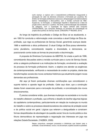 outro avanço: a ruptura com o corporativismo profissional, inaugurando a
percepção do valor da denúncia (inclusive a formulada por usuários). No
âmbito da formação profissional, busca­se a ultrapassagem do tradicionalismo
teórico­ metodológico e ético­político, com a revisão curricular de 1982.
Supera­se, na formação, a metodologia tripartite e dissemina­se a ideia da
junção entre a técnica e o político. Há ainda a democratização das entidades
da categoria, com a superação da lógica cartorial pelo Conjunto
CFESS/CRESS, que conquista destaque no processo de consolidação do
projeto ético­político do Serviço Social. (CRESS/RJ 7ª REGIÃO, 2014)
Ao longo da trajetória da profissão o Código de Ética vai se atualizando, e
em 1993 foi concluída a reformulação onde concretiza o atual Código de Ética da
profissão, que rege os profissionais de Serviço Social, garantindo avanços desde
1986 e redefinindo a ética profissional. O atual Código de Ética possui elementos
como pluralismo, concretizando respeito a diversidade, a democracia, se
posicionando contra todas as formas de preconceito e discriminação.
A proposta de Diretrizes Curriculares da ABEPSS, foi criada a partir de 1996,
concretizando discussões sobre a revisão curricular para o curso de Serviço Social,
entre a categoria profissional e as instituições de formação, envolvendo a avaliação
do processo de formação profissional. Assim, o objetivo era atender as exigências
da contemporaneidade, verificando a necessidade de avaliar os projetos, diante das
transformações sociais dos novos contextos históricos que atualmente exigem novas
demandas aos profissionais.
Até aqui já foram pontuadas diversas contribuições que concretizaram o
suporte teórico e aparato legal da profissão. Cabe aqui dizer, que a construção
destes foram essenciais para a renovação da profissão, e concretização dos novos
direcionamentos.
É preciso considerar então, que diversas mudanças na sociedade e no mundo
do trabalho afetaram a profissão, que enfrenta o desafio de decifrar algumas lógicas
do capitalismo contemporâneo, particularmente em relação às mudanças no mundo
do trabalho e sobre os processos desestruturadores dos sistemas de proteção social
e da política social em geral. Lógicas que reiteram a desigualdade e constroem
formas despolitizadas de abordagem da questão social, fora do mundo público e dos
fóruns democráticos de representação e negociação dos interesses em jogo nas
relações Estado/Sociedade. (YAZBEK, 2009)
Nessa conjuntura, emergem processos e dinâmicas que trazem para a
profissão, novas temáticas, novos, e os de sempre, sujeitos sociais e questões
17
 
