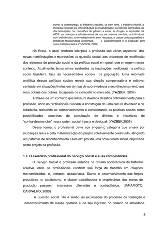 como: o desemprego, o trabalho precário, os sem terra, o trabalho infantil, a
moradia nas ruas ou em condições de insalubridade, a violência doméstica, as
discriminações por questões de gênero e etnia, as drogas, a expansão da
AIDS, as crianças e adolescentes de rua, os doentes mentais, os indivíduos
com deficiências, o envelhecimento sem recursos, e outras tantas questões e
temáticas relacionadas à pobreza, à subalternidade e à exclusão com
suas múltiplas faces. (YAZBEK, 2009)
No Brasil, o atual contexto interpela a profissão sob vários aspectos: das
novas manifestações e expressões da questão social, aos processos de redefinição
dos sistemas de proteção social e da política social em geral, que emergem nesse
contexto. Atualmente, tornaram​
‐​
se evidentes as inspirações neoliberais na política
social brasileira, face às necessidades sociais da população. Uma retomada
analítica dessas políticas sociais revela sua direção compensatória e seletiva,
centrada em situações limites em termos de sobrevivência e seu direcionamento aos
mais pobres dos pobres, incapazes de competir no mercado. (YAZBEK, 2009).
Trata­se de um contexto que instaura diversos desafios cotidianamente para a
profissão, onde os profissionais buscam a construção de uma cultura do direito e da
cidadania, resistindo ao conservadorismo e considerando as políticas sociais como
possibilidades concretas de construção de direitos e iniciativas de
“contra​
‐​
desmanche” nessa ordem social injusta e desigual. (YAZBEK,2009)
Dessa forma, o profissional deve agir enquanto categoria que anseia por
mudanças reais e pela materialização do projeto coletivamente construído, atingindo
um patamar de reconhecimento e luta em prol de uma nova ordem social, objetivada
neste projeto da profissão.
1.3. O exercício profissional do Serviço Social e suas competências
O Serviço Social é profissão inserida na divisão sociotécnica do trabalho
coletivo, onde os profissionais vendem sua força de trabalho em relações
mercantilizadas, e, portanto, assalariada. Diante o desenvolvimento das forças
produtivas no capitalismo, e classe trabalhadora e proprietários dos meios de
produção possuem interesses diferentes e contraditórios. (IAMAMOTO;
CARVALHO, 2000)
A questão social não é senão as expressões do processo de formação e
desenvolvimento da classe operária e do seu ingresso no cenário da sociedade,
18
 