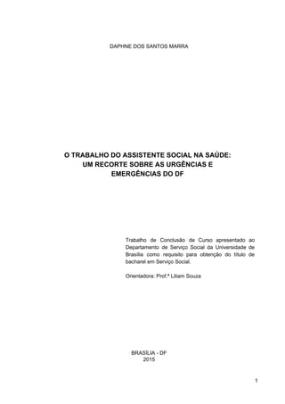 DAPHNE DOS SANTOS MARRA
O TRABALHO DO ASSISTENTE SOCIAL NA SAÚDE:
UM RECORTE SOBRE AS URGÊNCIAS E
EMERGÊNCIAS DO DF
Trabalho de Conclusão de Curso apresentado ao
Departamento de Serviço Social da Universidade de
Brasília como requisito para obtenção do título de
bacharel em Serviço Social.
Orientadora: Prof.ª Liliam Souza
BRASÍLIA ­ DF
2015
1
 