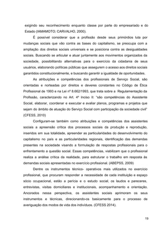 exigindo seu reconhecimento enquanto classe por parte do empresariado e do
Estado (IAMAMOTO; CARVALHO, 2000).
É possível considerar que a profissão desde seus primórdios luta por
mudanças sociais que vão contra as bases do capitalismo, se preocupa com a
ampliação dos direitos sociais universais e se posiciona contra as desigualdades
sociais. Buscando se articular e atuar juntamente aos movimentos organizados da
sociedade, possibilitando alternativas para o exercício da cidadania de seus
usuários, elaborando políticas públicas que assegurem o acesso aos direitos sociais
garantidos constitucionalmente, e buscando garantir a igualdade de oportunidades.
As atribuições e competências dos profissionais de Serviço Social, são
orientadas e norteadas por direitos e deveres constantes no Código de Ética
Profissional de 1993 e na Lei nº 8.662/1993, que trata sobre a Regulamentação da
Profissão, caracterizando no Art. 4º Inciso II: “são competências do Assistente
Social, elaborar, coordenar e executar e avaliar planos, programas e projetos que
sejam do âmbito de atuação do Serviço Social com participação da sociedade civil”
(CFESS, 2010)
Configuram­se também como atribuições e competências dos assistentes
sociais a apreensão crítica dos processos sociais da produção e reprodução,
inseridos em sua totalidade, apreender as particularidades do desenvolvimento do
capitalismo no país e as particularidades regionais, identificação das demandas
presentes na sociedade visando a formulação de respostas profissionais para o
enfrentamento a questão social. Essas competências, viabilizam que o profissional
realiza a análise crítica da realidade, para estruturar o trabalho em resposta às
demandas sociais apresentadas no exercício profissional. (ABEPSS, 2009)
Dentre os instrumentos técnico­ operativos mais utilizados no exercício
profissional, que procuram responder a necessidade de cada instituição e espaço
sócio ocupacional, estão a perícia e o estudo social, os laudos e pareceres,
entrevistas, visitas domiciliares e institucionais, acompanhamento e orientação.
Ancorados nessa perspectiva, os assistentes sociais aprimoram os seus
instrumentos e técnicas, direcionando­os basicamente para o processo de
averiguação dos modos de vida dos indivíduos. (CFESS 2014).
19
 