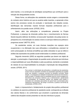 está inserida, e na construção de estratégias sociopolíticas que contribuam para a
redução das desigualdades sociais.
Dessa forma, as atribuições dos assistentes sociais exigem a compreensão
do contexto sócio histórico em que os usuários estão inseridos, a apreensão crítica
acerca dos processos sociais de produção e reprodução das relações sociais,
identificação das demandas visando formular respostas profissionais para o
enfrentamento da questão social. (CFESS, 2010)
Assim, além das atribuições e competências presentes no Projeto
Profissional, a presença da dimensão política traz o reconhecimento do Serviço
Social enquanto defensor de direitos, na busca pela “equidade e da justiça social, na
perspectiva da universalização do acesso a bens e a serviços relativos às políticas e
programas sociais” (NETTO, 2015).
Os assistentes sociais, em suas diversas inserções nos espaços sócio
ocupacionais e na efetivação das suas atribuições e competências, precisam ter
como preocupação as diversas armadilhas que estão colocadas no que se refere à
análise das expressões da questão social evidenciadas no cotidiano profissional.
Segundo Iamamoto (2002) as seguintes questões que devem ser objeto de
atenção: a pulverização e fragmentação da questão social, atribuindo aos indivíduos
a responsabilidade por suas dificuldades e pela sua pobreza, isentando a sociedade
de classes de sua responsabilidade na produção e reprodução das desigualdades
sociais. (CFESS, 2011)
Para avançar na delimitação das atribuições e competências dos assistentes
sociais torna­se necessário considerar as expressões específicas da questão
social que desafiam a pesquisa concreta de situações concretas. Nesta
direção, a investigação da realidade é fundamental e precisa ser transversal a
todas as ações. A questão social na atualidade assume novas roupagens em
decorrência dos processos históricos que a redimensionam, aprofundando
suas contradições. As mudanças radicais nas relações entre Estado e
sociedade civil, orientadas pela política de ajuste fiscal, recomendada pelos
organismos internacionais, vão atingir a economia, a política e as formas de
sociabilidade. (CFESS, 2010)
Assim, é imprescindível o fortalecimento do projeto ético­político profissional
no cotidiano do exercício profissional do assistente social, contrapondo­se à difusão
dos valores liberais e do conformismo que encobrem a apreensão da dimensão
coletiva das situações sociais presentes na vida dos indivíduos e grupos.
21
 