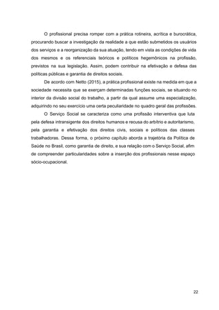 O profissional precisa romper com a prática rotineira, acrítica e burocrática,
procurando buscar a investigação da realidade a que estão submetidos os usuários
dos serviços e a reorganização da sua atuação, tendo em vista as condições de vida
dos mesmos e os referenciais teóricos e políticos hegemônicos na profissão,
previstos na sua legislação. Assim, podem contribuir na efetivação e defesa das
políticas públicas e garantia de direitos sociais.
De acordo com Netto (2015), a prática profissional existe na medida em que a
sociedade necessita que se exerçam determinadas funções sociais, se situando no
interior da divisão social do trabalho, a partir da qual assume uma especialização,
adquirindo no seu exercício uma certa peculiaridade no quadro geral das profissões.
O Serviço Social se caracteriza como uma profissão interventiva que luta
pela defesa intransigente dos direitos humanos e recusa do arbítrio e autoritarismo,
pela garantia e efetivação dos direitos civis, sociais e políticos das classes
trabalhadoras. Dessa forma, o próximo capítulo aborda a trajetória da Política de
Saúde no Brasil, como garantia de direito, e sua relação com o Serviço Social, afim
de compreender particularidades sobre a inserção dos profissionais nesse espaço
sócio­ocupacional.
22
 