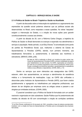 CAPÍTULO 2 ­ SERVIÇO SOCIAL E SAÚDE
2.1 A Política de Saúde no Brasil­ Trajetória e Saúde na Atualidade
A partir da discussão sobre a instauração do capitalismo e o agravamento das
expressões da questão social podemos observar que as políticas sociais são
desenvolvidas no Brasil, como respostas a essas questões. As várias “sequelas”
exigiam a intervenção do Estado, e a criação de novas ações para garantir
constitucionalmente o acesso aos direitos.
A partir da década de 20, com a Reforma Carlos Chagas, a trajetória da
Política de Saúde no Brasil demonstra os avanços e expansão nos atendimentos e
serviços à população. Neste período, a Lei Eloy Chaves é concretizada como ponto
7
de partida da Previdência Social, que, instituindo o sistema de Caixas de
Aposentadorias e Pensões (CAPS), atende, num primeiro momento, aos
trabalhadores ferroviários e, posteriormente, é estendida aos marítimos e
estivadores. (BRAVO, 2006, p.90).
Na data de 1923 a instituição no Brasil, por iniciativa do poder central, das
Caixas de Aposentadorias e Pensões (CAPS), primeira modalidade de seguro
para trabalhadores do setor privado. As CAPS, organizadas por empresas,
por meio de um contrato compulsório e sob a forma contributiva, tinham como
função a prestação de benefícios (pensões e aposentadorias) e a assistência
médica a seus afilhados e dependentes. (COHN, 2005, p. 14)
Dentre os serviços que eram oferecidos aos assegurados das CAPS,
estavam, além das aposentadorias, os serviços e atendimentos de assistência
médica e o fornecimento de medicações. Logo, as CAPS são unificadas e
absorvidas pelos Institutos de Aposentadoria e Pensão (IAPS), que foram criados
gradativamente e agregando os trabalhadores por categorias profissionais, que
deixam de ser dirigidos por empresas como as antigas caixas e passam a ser
dirigidos por entidades sindicais. (COHN, 2005)
É possível considerar que a Política de Saúde foi formulada com um caráter
nacional e organizada em dois subsetores: Saúde Pública que foi predominante até
meados da década de 60 com concentração e criação de condições sanitárias
7
A Lei Eloy Chaves, publicada em 24 de janeiro de 1923, consolidou a base do sistema previdenciário
brasileiro, com a criação da Caixa de Aposentadorias e Pensões para os empregados das empresas
ferroviárias.
23
 