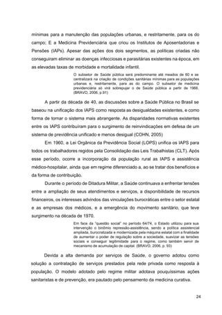 mínimas para a manutenção das populações urbanas, e restritamente, para os do
campo; E a Medicina Previdenciária que criou os Institutos de Aposentadorias e
Pensões (IAPs). Apesar das ações dos dois segmentos, as políticas criadas não
conseguiram eliminar as doenças infecciosas e parasitárias existentes na época, em
as elevadas taxas de morbidade e mortalidade infantil.
O subsetor de Saúde pública será predominante até meados de 60 e se
centralizará na criação de condições sanitárias mínimas para as populações
urbanas e, restritamente, para as do campo. O subsetor de medicina
previdenciária só virá sobrepujar o de Saúde pública a partir de 1966.
(BRAVO, 2006, p.91)
A partir da década de 40, as discussões sobre a Saúde Pública no Brasil se
baseou na unificação dos IAPS como resposta as desigualdades existentes, e como
forma de tornar o sistema mais abrangente. As disparidades normativas existentes
entre os IAPS contribuíram para o surgimento de reinvindicações em defesa de um
sistema de previdência unificado e menos desigual (COHN, 2005)
Em 1960, a Lei Orgânica da Previdência Social (LOPS) unifica os IAPS para
todos os trabalhadores regidos pela Consolidação das Leis Trabalhistas (CLT). Após
esse período, ocorre a incorporação da população rural as IAPS e assistência
médico­hospitalar, ainda que em regime diferenciado a, ao se tratar dos benefícios e
da forma de contribuição.
Durante o período de Ditadura Militar, a Saúde continuava a enfrentar tensões
entre a ampliação de seus atendimentos e serviços, a disponibilidade de recursos
financeiros, os interesses advindos das vinculações burocráticas entre o setor estatal
e as empresas dos médicos, e a emergência do movimento sanitário, que teve
surgimento na década de 1970.
Em face da “questão social” no período 64/74, o Estado utilizou para sua
intervenção o binômio repressão­assistência, sendo a política assistencial
ampliada, burocratizada e modernizada pela máquina estatal com a finalidade
de aumentar o poder de regulação sobre a sociedade, suavizar as tensões
sociais e conseguir legitimidade para o regime, como também servir de
mecanismo de acumulação de capital. (BRAVO, 2006, p. 93)
Devida a alta demanda por serviços de Saúde, o governo adotou como
solução a contratação de serviços prestados pela rede privada como resposta à
população. O modelo adotado pelo regime militar adotava pouquíssimas ações
sanitaristas e de prevenção, era pautado pelo pensamento da medicina curativa.
24
 