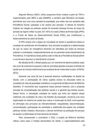 Segundo Mansur (2001), vários programas foram criados a partir de 1974 e
implementados pelo INPS e pelo INAMPS, e também pelo Ministério da Saúde,
permitindo que uma nova camada da população, que antes não era assistida pela
Previdência Social, passasse a ter acesso aos serviços. A atitude do Governo
Federal em relação às políticas sociais foi tomando diversas formas ao longo do
período de regime militar no país. Em 1974, foi criado o Plano de Pronta Ação (PPA)
e o Fundo de Apoio ao Desenvolvimento Social (FAS), que modificavam o
desenvolvimento do setor da Saúde.
O PPA rompia com a lógica da vinculação do direito à assistência médica à
condição de contribuinte da Previdência. Sua principal inovação foi a determinação
de que os casos de emergência deveriam ser atendidos por todos os serviços
próprios e contratados, independentemente de os pacientes serem beneficiários da
Previdência. A importância desta política está no fato de a Previdência Social admitir
o uso de seus recursos no atendimento universal.
Na década de 80, o Brasil passou por um momento de abertura política, após
aos anos de autocracia burguesa, onde se concretiza grandes avanços no âmbito da
saúde que se vincula à democracia que acabava de ser instaurada no país. (CFESS,
2010).
Somente nos anos 90 que é possível observar modificações no âmbito da
Saúde, com a participação de vários sujeitos sociais na discussão sobre as
condições de vida da população brasileira e o surgimento do Movimento de Reforma
Sanitária. O movimento teve surgimento nesse período histórico, com a proposta
principal de universalização das políticas sociais e a garantia dos direitos sociais.
Dessa forma, a concepção ampliada de saúde que tinha por objetivo atingir
melhorias nas condições de vida e de trabalho da população, construía uma nova
organização do sistema de saúde que visava a construção do SUS, como garantia
de afirmação dos princípios da intersetorialidade; integralidade, descentralização,
universalização, participação da sociedade e redefinição dos papeis nas unidades
políticas (União, Estados, Municípios e demais territórios) na prestação de serviços
de saúde e a efetividade do financiamento do Estado.
Para compreender e concretizar o SUS, o projeto de Reforma Sanitária
utilizou como base o Estado democrático de direito, o responsabilizando pela
25
 