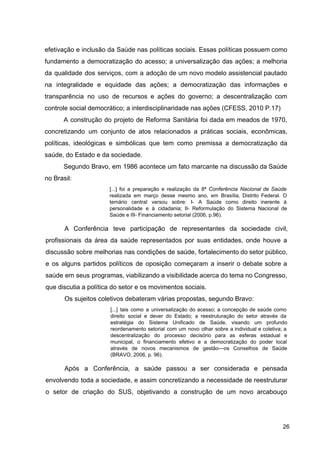 efetivação e inclusão da Saúde nas políticas sociais. Essas políticas possuem como
fundamento a democratização do acesso; a universalização das ações; a melhoria
da qualidade dos serviços, com a adoção de um novo modelo assistencial pautado
na integralidade e equidade das ações; a democratização das informações e
transparência no uso de recursos e ações do governo; a descentralização com
controle social democrático; a interdisciplinaridade nas ações (CFESS, 2010 P.17)
A construção do projeto de Reforma Sanitária foi dada em meados de 1970,
concretizando um conjunto de atos relacionados a práticas sociais, econômicas,
políticas, ideológicas e simbólicas que tem como premissa a democratização da
saúde, do Estado e da sociedade.
Segundo Bravo, em 1986 acontece um fato marcante na discussão da Saúde
no Brasil:
[...] foi a preparação e realização da 8ª ​
Conferência Nacional de Saúde
realizada em março desse mesmo ano, em Brasília, Distrito Federal. O
temário central versou sobre: I­ A Saúde como direito inerente à
personalidade e à cidadania; II­ Reformulação do Sistema Nacional de
Saúde e III­ Financiamento setorial (2006, p.96).
A Conferência teve participação de representantes da sociedade civil,
profissionais da área da saúde representados por suas entidades, onde houve a
discussão sobre melhorias nas condições de saúde, fortalecimento do setor público,
e os alguns partidos políticos de oposição começaram a inserir o debate sobre a
saúde em seus programas, viabilizando a visibilidade acerca do tema no Congresso,
que discutia a política do setor e os movimentos sociais.
Os sujeitos coletivos debateram várias propostas, segundo Bravo:
[...] tais como a universalização do acesso; a concepção de saúde como
direito social e dever do Estado; a reestruturação do setor através da
estratégia do Sistema Unificado de Saúde, visando um profundo
reordenamento setorial com um novo olhar sobre a individual e coletiva; a
descentralização do processo decisório para as esferas estadual e
municipal, o financiamento efetivo e a democratização do poder local
através de novos mecanismos de gestão—os Conselhos de Saúde
(BRAVO, 2006, p. 96).
Após a Conferência, a saúde passou a ser considerada e pensada
envolvendo toda a sociedade, e assim concretizando a necessidade de reestruturar
o setor de criação do SUS, objetivando a construção de um novo arcabouço
26
 