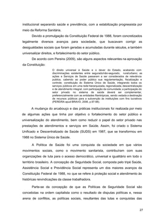 institucional separando saúde e previdência, com a estabilização progressista por
meio da Reforma Sanitária.
Devido a promulgação da Constituição Federal de 1988, foram concretizados
legalmente diversos avanços para sociedade, que buscavam corrigir as
desigualdades sociais que foram geradas e acumuladas durante séculos, e também
universalizar direitos, e fortalecimento do setor público.
De acordo com Pereira (2009), são alguns aspectos relevantes na aprovação
da Constituição:
O direito universal à Saúde e o dever do Estado, acabando com
discriminações existentes entre segurado/não­segurado, rural/urbano; as
ações e Serviços de Saúde passaram a ser considerados de relevância
publica, cabendo ao poder público sua regulamentação, fiscalização e
controle; constituição do Sistema Único de Saúde, integrando todos os
serviços públicos em uma rede hierarquizada, regionalizada, descentralização
e de atendimento integral, com participação da comunidade; a participação do
setor privado no sistema de saúde deverá ser complementar,
preferencialmente com as entidades filantrópicas, sendo vedada a destinação
de recursos públicos para a subvenção às instituições com fins lucrativos
(PEREIRA apud BRAVO, 2006, p.97­98).
A mudança do arcabouço e das práticas institucionais foi realizada por meio
de algumas ações que tinha por objetivo o fortalecimento do setor público e
universalização do atendimento, bem como reduzir o papel do setor privado nas
prestações de atendimentos e serviços em Saúde. Assim, foi criado o Sistema
Unificado e Descentralizado de Saúde (SUDS) em 1987, que se transformou em
1988 no Sistema Único de Saúde.
A Política de Saúde foi uma conquista da sociedade em que vários
movimentos sociais, como o movimento sanitarista, contribuíram com suas
organizações de luta para o acesso democrático, universal e igualitário em todo o
território brasileiro. A concepção de Seguridade Social, composta pelo tripé Saúde,
Assistência Social e Previdência Social representa um dos maiores avanços da
Constituição Federal de 1988, no que se refere à proteção social e atendimento às
históricas reivindicações da classe trabalhadora.
Parte­se da concepção de que as Políticas de Seguridade Social são
concebidas na ordem capitalista como o resultado de disputas políticas e, nessa
arena de conflitos, as políticas sociais, resultantes das lutas e conquistas das
27
 