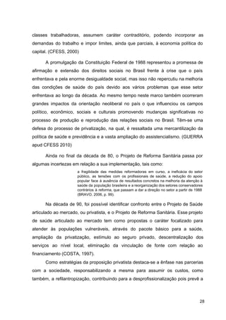 classes trabalhadoras, assumem caráter contraditório, podendo incorporar as
demandas do trabalho e impor limites, ainda que parciais, à economia política do
capital. (CFESS, 2000)
A promulgação da Constituição Federal de 1988 representou a promessa de
afirmação e extensão dos direitos sociais no Brasil frente à crise que o país
enfrentava e pela enorme desigualdade social, mas isso não repercutiu na melhoria
das condições de saúde do país devido aos vários problemas que esse setor
enfrentava ao longo da década. Ao mesmo tempo neste marco também ocorreram
grandes impactos da orientação neoliberal no país o que influenciou os campos
político, econômico, sociais e culturais promovendo mudanças significativas no
processo de produção e reprodução das relações sociais no Brasil. Têm­se uma
defesa do processo de privatização, na qual, é ressaltada uma mercantilização da
política de saúde e previdência e a vasta ampliação do assistencialismo. (GUERRA
apud CFESS 2010)
Ainda no final da década de 80, o Projeto de Reforma Sanitária passa por
algumas incertezas em relação a sua implementação, tais como:
a fragilidade das medidas reformadoras em curso, a ineficácia do setor
público, as tensões com os profissionais de saúde, a redução do apoio
popular face à ausência de resultados concretos na melhoria da atenção à
saúde da população brasileira e a reorganização dos setores conservadores
contrários à reforma, que passam a dar a direção no setor a partir de 1988
(BRAVO, 2006, p. 99).
Na década de 90, foi possível identificar confronto entre o Projeto de Saúde
articulado ao mercado, ou privatista, e o Projeto de Reforma Sanitária. Esse projeto
de saúde articulado ao mercado tem como propostas o caráter focalizado para
atender às populações vulneráveis, através do pacote básico para a saúde,
ampliação da privatização, estímulo ao seguro privado, descentralização dos
serviços ao nível local, eliminação da vinculação de fonte com relação ao
financiamento (COSTA, 1997).
Como estratégias da proposição privatista destaca­se a ênfase nas parcerias
com a sociedade, responsabilizando a mesma para assumir os custos, como
também, a refilantropização, contribuindo para a desprofissionalização pois prevê a
28
 