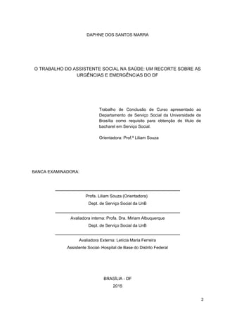 DAPHNE DOS SANTOS MARRA
O TRABALHO DO ASSISTENTE SOCIAL NA SAÚDE: UM RECORTE SOBRE AS
URGÊNCIAS E EMERGÊNCIAS DO DF
Trabalho de Conclusão de Curso apresentado ao
Departamento de Serviço Social da Universidade de
Brasília como requisito para obtenção do título de
bacharel em Serviço Social.
Orientadora: Prof.ª Liliam Souza
BANCA EXAMINADORA:
______________________________________________________
Profa. Liliam Souza (Orientadora)
Dept. de Serviço Social da UnB
______________________________________________________
Avaliadora interna: Profa. Dra. Miriam Albuquerque
Dept. de Serviço Social da UnB
______________________________________________________
Avaliadora Externa: Letícia Maria Ferreira
Assistente Social­ Hospital de Base do Distrito Federal
BRASÍLIA ­ DF
2015
2
 