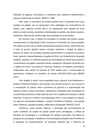 utilização de agentes comunitários e cuidadores para realizarem atendimentos e
serviços profissionais em Saúde. (BRAVO, 1996)
Além disso, é necessário dar ênfase também para o surgimento dos novos
modelos de gestão, que se apresentam como estratégias da contrarreforma do
Estado, pois, segundo Correia (2011), se caracterizam pelo repasse do fundo
público ao setor privado, permitindo a flexibilização da gestão, dos direitos sociais e
trabalhistas, além de ser a efetiva ação da privatização do que é público.
No Governo Lula, a Saúde foi concebida no contexto dos direitos sociais,
compreendidos na Seguridade Social, devendo ser financiada por toda sociedade.
Em defesa da vida e de um direito fundamental da pessoa humana, reafirmando que
é meta do governo garantir acesso universal, equânime e integral às ações e
serviços de saúde. As principais propostas apresentadas no programa de governo
foram: garantir a descentralização na gestão do SUS, com fortalecimento da gestão
solidária; organizar um Sistema Nacional de Informações em Saúde para suporte e
monitoramento da gestão a atenção à saúde; reorganizar o Ministério da Saúde com
o objetivo de tornar sua estrutura horizontal; fortalecer os hospitais universitários;
implementar uma política de pessoal do SUS voltada para a humanização do
atendimento; fortalecer os Conselhos de Saúde (PALOCCI,2002 apud BRAVO
2010).
Com relação à saúde, havia expectativa que o governo Lula fortalecesse o
projeto de Reforma Sanitária, mas durante o seu primeiro governo o que ocorreu foi
a manutenção da política macro­ econômica do governo e a subordinação das
políticas sociais a lógica econômica, nitidamente visualizados pela contratação de
investimentos produtivos e altas taxas de juros com o objetivo de favorecer o capital
financeiro. O governo manteve uma polarização entre os dois projetos em disputa,
em algumas proposições fortaleceu o projeto de Reforma Sanitária, e em grande
parte, fortaleceu o projeto privatista, enfatizando a focalização. (BRAVO, 2010)
Verifica­se, nesse período histórico, a afirmação das contrarreformas de
cunho neoliberal, do projeto do grande capital sendo privilegiado, a defesa do
processo de privatização e a constituição do cidadão consumidor. Na defesa do
processo de privatização, ressalta­se a mercantilização da Saúde e da Previdência e
a ampliação do assistencialismo. As principais diretrizes são: a Reforma da
29
 