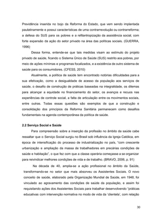 Previdência inserida no bojo da Reforma do Estado, que vem sendo implantada
paulatinamente e possui características de uma contrarrevolução ou contrarreforma;
a defesa do SUS para os pobres e a refilantropização da assistência social, com
forte expansão da ação do setor privado na área das políticas sociais. (GUERRA,
1996)
Dessa forma, entende­se que tais medidas visam ao estímulo do projeto
privado de saúde, ficando o Sistema Único de Saúde (SUS) restrito aos pobres, por
meio de ações mínimas e programas focalizados, e a existência de outro sistema de
saúde para os consumidores. (CFESS, 2010)
Atualmente, a política de saúde tem encontrado notórias dificuldades para a
sua efetivação, como a desigualdade de acesso da população aos serviços de
saúde, o desafio de construção de práticas baseadas na integralidade, os dilemas
para alcançar a equidade no financiamento do setor, os avanços e recuos nas
experiências de controle social, a falta de articulação entre os movimentos sociais,
entre outras. Todas essas questões são exemplos de que a construção e
consolidação dos princípios da Reforma Sanitária permanecem como desafios
fundamentais na agenda contemporânea da política de saúde.
2.2 Serviço Social e Saúde
Para compreensão sobre a inserção da profissão no âmbito da saúde cabe
ressaltar que o Serviço Social surgiu no Brasil sob influência da Igreja Católica, em
época de intensificação do processo de industrialização no país, “com crescente
urbanização e ampliação da massa de trabalhadores em precárias condições de
saúde e habitação”, o que fez com que a classe operária começasse a se organizar
para reivindicar melhores condições de vida e de trabalho. (BRAVO, 2006, p. 91)
Na década de 40, amplia­se a ação profissional no âmbito da Saúde,
transformando­se no setor que mais absorveu os Assistentes Sociais. O novo
conceito de saúde, elaborado pela Organização Mundial de Saúde, em 1948, foi
vinculado ao agravamento das condições de saúde da população, e assim foi
requisitando ações dos Assistentes Sociais para trabalhar desenvolvendo “práticas
educativas com intervenção normativa no modo de vida da ‘clientela’, com relação
30
 