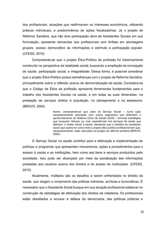 dos profissionais, atuações que reafirmavam os interesses econômicos, utilizando
práticas individuais, e predominância de ações fiscalizatórias. Já o projeto de
Reforma Sanitária, que não teve participação ativa de Assistentes Sociais em sua
formulação, apresenta demandas aos profissionais com ênfase em abordagens
grupais, acesso democrático às informações e estímulo a participação popular.
(CFESS, 2010)
Compreende­se que o projeto Ético­Político da profissão foi historicamente
construído na perspectiva da totalidade social, buscando a ampliação da concepção
de saúde, participação social, e integralidade. Dessa forma, é possível considerar
que o projeto Ético­Político possui semelhanças com o projeto de Reforma Sanitária,
principalmente sobre a reflexão acerca da democratização da saúde. Considera­se
que o Código de Ética da profissão apresenta ferramentas fundamentais para o
trabalho dos Assistentes Sociais na saúde, e em todas as suas dimensões: na
prestação de serviços diretos à população, no planejamento e na assessoria.
(BRAVO, 2004)
Assim, compreende­se que cabe ao Serviço Social – numa ação
necessariamente articulada com outros segmentos que defendem o
aprofundamento do Sistema Único de Saúde (SUS) – formular estratégias
que busquem reforçar ou criar experiências nos serviços de saúde que
efetivem o direito social à saúde, atentando que o trabalho do assistente
social que queira ter como norte o projeto­ético político profissional tem que,
necessariamente, estar articulado ao projeto da reforma sanitária (BRAVO,
2004).
O Serviço Social na saúde contribui para a efetivação e implementação de
políticas e programas que apresentam mecanismos, ações e procedimentos para o
acesso à saúde e as instituições, bem como aos bens e serviços produzidos pela
sociedade. Isso pode ser alcançado por meio da socialização das informações
prestadas aos usuários acerca dos direitos e do acesso às instituições. (CFESS,
2010)
Atualmente, múltiplos são os desafios a serem enfrentados no âmbito da
saúde, que exigem o rompimento das práticas rotineiras, acríticas e burocráticas. É
necessário que o Assistente Social busque em sua atuação profissional colaborar na
construção de estratégias de efetivação dos direitos de cidadania. Os profissionais
estão desafiados a encarar a defesa da democracia, das políticas públicas e
32
 