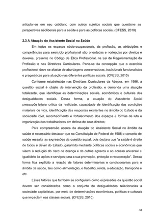 articular­se em seu cotidiano com outros sujeitos sociais que questione as
perspectivas neoliberais para a saúde e para as políticas sociais. (CFESS, 2010)
2.3 A Atuação do Assistente Social na Saúde
Em todos os espaços sócio­ocupacionais, da profissão, as atribuições e
competências para exercício profissional são orientadas e norteadas por direitos e
deveres, presente no Código de Ética Profissional, na Lei de Regulamentação da
Profissão e nas Diretrizes Curriculares. Parte­se da concepção que o exercício
profissional deve se afastar de abordagens conservadoras, tradicionais funcionalistas
e pragmáticas para atuação nas diferentes políticas sociais. (CFESS, 2010)
Conforme estabelecido nas Diretrizes Curriculares da Abepss, em 1996, a
questão social é objeto de intervenção da profissão, e demanda uma atuação
totalizante, que identifique as determinações sociais, econômicos e culturais das
desigualdades sociais. Dessa forma, a atuação do Assistente Social
pressupõe leitura crítica da realidade, capacidade de identificação das condições
materiais de vida, identificação das respostas existentes no âmbito do Estado e da
sociedade civil, reconhecimento e fortalecimento dos espaços e formas de luta e
organização dos trabalhadores em defesa de seus direitos;
Para compreensão acerca da atuação do Assistente Social no âmbito da
saúde é necessário destacar que na Constituição de Federal de 1988 o conceito de
saúde ressalta as expressões da questão social, pois declara que “a saúde é direito
de todos e dever do Estado, garantido mediante políticas sociais e econômicas que
visem à redução do risco de doença e de outros agravos e ao acesso universal e
igualitário às ações e serviços para a sua promoção, proteção e recuperação”. Dessa
forma fica explícito a relação de fatores determinantes e condicionantes para o
âmbito da saúde, tais como alimentação, o trabalho, renda, a educação, transporte e
etc.
Esses fatores que também se configuram como expressões da questão social
devem ser considerados como o conjunto de desigualdades relacionadas a
sociedade capitalistas, por meio de determinações econômicas, políticas e culturais
que impactam nas classes sociais. (CFESS, 2010)
33
 