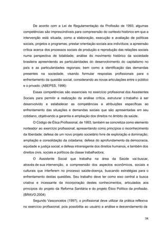 De acordo com a Lei de Regulamentação da Profissão de 1993, algumas
competências são imprescindíveis para compreensão do contexto histórico em que a
intervenção está situada, como a elaboração, execução e avaliação de políticas
sociais, projetos e programas; prestar orientação sociais aos indivíduos; a apreensão
crítica acerca dos processos sociais de produção e reprodução das relações sociais
numa perspectiva de totalidade; análise do movimento histórico da sociedade
brasileira apreendendo as particularidades do desenvolvimento do capitalismo no
país e as particularidades regionais; bem como a identificação das demandas
presentes na sociedade, visando formular respostas profissionais para o
enfrentamento da questão social, considerando as novas articulações entre o público
e o privado; (ABEPSS, 1996)
Essas competências são essenciais no exercício profissional dos Assistentes
Sociais para permitir a realização da análise crítica, estruturar o trabalho à ser
desenvolvido e estabelecer as competências e atribuições específicas ao
enfrentamento das situações e demandas sociais que são apresentadas em seu
cotidiano, objetivando a garantia e ampliação dos direitos no âmbito da saúde.
O Código de Ética Profissional, de 1993, também se concretiza como elemento
norteador ao exercício profissional, apresentando como princípios o reconhecimento
da liberdade; defesa de um novo projeto societário livre de exploração e dominação;
ampliação e consolidação da cidadania; defesa do aprofundamento da democracia,
equidade e justiça social; e defesa intransigente dos direitos humanos, e também dos
direitos civis, sociais e políticos da classe trabalhadora;
O Assistente Social que trabalha na área da Saúde vai buscar,
através de sua intervenção, a compreensão dos aspectos econômicos, sociais e
culturais que interferem no processo saúde­doença, buscando estratégias para o
enfrentamento destas questões. Seu trabalho deve ter como eixo central a busca
criativa e incessante da incorporação destes conhecimentos, articulados aos
princípios do projeto da Reforma Sanitária e do projeto Ético Político da profissão.
(BRAVO,2004)
Segundo Vasconcelos (1997), o profissional deve utilizar da prática reflexiva
no exercício profissional, pois possibilita ao usuário a análise e desvendamento da
34
 