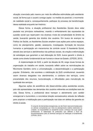 situação vivenciada pelo mesmo por meio de reflexões estimuladas pelo assistente
social, de forma que o usuário consiga captar, na medida do possível, o movimento
da realidade social e, consequentemente, participar do processo de transformação
dessa realidade enquanto ser histórico.
Dessa forma, a atuação profissional dos Assistentes Sociais deve estar
pautada nos princípios norteadores, visando o enfrentamento das expressões da
questão social que repercutem nos diversos níveis de complexidade do âmbito da
saúde, buscando garantia dos direitos dos usuários. Em busca de avanços na
Política de Saúde, os Assistentes Sociais ampliam suas ações para outros espaços,
como de planejamento, gestão, assessoria, investigação, formação de recursos
humanos e participação em mecanismos de controle social. O Assistente Social,
através dos serviços e atendimentos nas políticas sociais, da criação e reformulação
de estratégias que garantam a real efetivação do SUS, busca garantir o direito à
saúde como direito fundamental do ser humano e dever do Estado. (CFESS, 2010)
A implementação do SUS, a partir da década de 90, exige novas formas de
organização do trabalho em saúde, buscando refletir sobre as reivindicações do
Movimento Sanitário como a universalização, a descentralização e a participação
popular. Entretanto, não acontece a viabilização do SUS constitucional, causando
assim diversos desgastes nos atendimentos, e cotidiano dos serviços, como
precariedade dos recursos, burocratização, e dificuldades para manutenção da
qualidade dos serviços.
Algumas ações de assistência são desenvolvidas pelos assistentes sociais,
pois são apresentadas nas demandas dos usuários referentes as condições reais de
vida. Dessa forma, o profissional deve transpor o atendimento com caráter
emergencial e burocrático, e concretizar direção socioeducativo através da reflexão
para propiciar a mobilização para a participação nas lutas em defesa da garantia ao
direito à saúde.
O conjunto de demandas emergenciais, se não forem reencaminhadas para
os setores competentes por meio do planejamento coletivo elaborado na
unidade, vai impossibilitar ao assistente social o enfoque nas suas ações
profissionais. A elaboração de protocolos que definem o fluxo de
encaminhamentos para os diversos serviços na instituição é fundamental.
(CFESS, 2010)
35
 