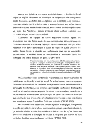 Acerca dos trabalhos em equipe multidisciplinares, o Assistente Social
dispõe de ângulos particulares de observação na interpretação das condições de
saúde do usuário, que tratam das condições de vida e realidade social inserida, e
uma competência também distinta para o encaminhamento das ações, que o
diferencia de outros trabalhadores da saúde. Dessa forma, o exercício profissional
vai exigir dos Assistentes Sociais princípios éticos políticos explícitos nos
documentos legais norteadores da profissão.
Atualmente, as equipes de saúde requisitam diversas ações aos
profissionais que não fazem parte de suas competências, como marcação de
consultas e exames, solicitação e regulação de ambulância para remoção e alta
hospitalar, bem como identificação e busca de vagas em outras unidades de
saúde. Dessa forma, a atuação dos profissionais deve ser de orientação,
esclarecimento e reflexão sobre as competências e atribuições dentro da
instituição e no âmbito da saúde em geral. (CFESS, 2010)
O assistente social tem tido, muitas vezes, dificuldades de dialogar com a
equipe de saúde para esclarecer suas atribuições e competências face à
dinâmica de trabalho imposta nas unidades de saúde em decorrência das
pressões com relação a demanda e da fragmentação do trabalho ainda
existente17. Entretanto, estas dificuldades devem impulsionar a realização
de reuniões e debates entre os diversos profissionais para o esclarecimento
de suas ações e estabelecimento de rotinas e planos de trabalho. (CFESS,
2010)
Os Assistentes Sociais também são requisitados para desenvolver ações de
mobilização, participação e controle social. As ações buscam inserir os usuários,
familiares e trabalhadores de saúde nos espaços democráticos de controle social e
construção de estratégias, para fomentar a participação e defesa dos direitos pelos
usuários e trabalhadores nos espaços decisórios como conselhos, conferências e
fóruns de saúde. Envolve ações de mobilização em defesa da saúde, nas áreas em
que a instituição está circunscrita e articulação com movimentos sociais cujo objetivo
seja semelhante aos do Projeto Ético Político da profissão. (CFESS, 2010)
O Assistente Social desenvolve também ações de investigação, planejamento
e gestão, com objetivo de fortalecer a democracia e produzir propostas em busca de
garantia dos direitos sociais dos usuários e trabalhadores. As ações devem ser
embasadas mediante a realização de estudos e pesquisas que revelem as reais
condições de vida e as demandas dos indivíduos. (CFESS, 2010)
36
 