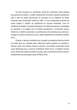 Na atual conjuntura os assistentes sociais têm enfrentado muitos desafios
para garantia de direitos, o projeto neoliberal tem favorecido impactos significativos
para a área da saúde desvirtuando os princípios da Lei Orgânica da Saúde
instituídos pela Constituição Federal de 1988. A nova configuração da política de
saúde impacta o trabalho do profissional em diversas dimensões, como as
condições de trabalho; formação profissional; nas influências teóricas; na ampliação
da demanda e na relação com os demais profissionais e movimentos sociais.
Amplia­se o trabalho precarizado e os profissionais são chamados para amenizar a
situação da pobreza absoluta em que a classe trabalhadora é submetida. (CFESS,
2010)
Portanto, é possível considerar que a atuação do Assistente Social no âmbito
da saúde deve ser norteada pelos referenciais teórico políticos da profissão e
precisa romper com práticas rotineiras, acríticas e burocráticas, procurando buscar
novas alternativas para o exercício profissional. Dessa forma, a profissão contribui
para a defesa das políticas públicas de saúde, para a garantia dos direitos sociais e
fortalecimento da participação social. (CFESS, 2010)
37
 