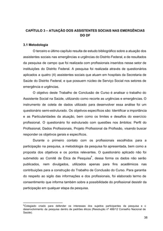 CAPÍTULO 3 – ATUAÇÃO DOS ASSISTENTES SOCIAIS NAS EMERGÊNCIAS
DO DF
3.1 Metodologia
O terceiro e último capítulo resulta de estudo bibliográfico sobre a atuação dos
assistentes sociais nas emergências e urgências do Distrito Federal, e de resultados
da pesquisa de campo que foi realizada com profissionais inseridos nesse setor de
instituições do Distrito Federal. A pesquisa foi realizada através de questionários
aplicados a quatro (4) assistentes sociais que atuam em hospitais da Secretaria de
Saúde do Distrito Federal, e que possuem núcleo de Serviço Social nos setores de
emergência e urgências.
O objetivo deste Trabalho de Conclusão de Curso é analisar o trabalho do
Assistente Social na Saúde, utilizando como recorte as urgências e emergências. O
instrumento de coleta de dados utilizado para desenvolver essa análise foi um
questionário semi­estruturado. Os objetivos específicos são: Identificar a importância
e as Particularidades da atuação, bem como os limites e desafios do exercício
profissional. O questionário foi estruturado com questões nos âmbitos: Perfil do
Profissional, Dados Profissionais, Projeto Profissional da Profissão, visando buscar
responder os objetivos gerais e específicos.
Durante o primeiro contato com os profissionais escolhidos para a
participação na pesquisa, a metodologia da pesquisa foi apresentada, bem como a
proposta dos objetivos e os pontos relevantes. O questionário aplicado não foi
submetido ao Comitê de Ética de Pesquisa ​
, dessa forma os dados não serão
8
publicados, nem divulgados, utilizados apenas para fins acadêmicos nas
contribuições para a construção do Trabalho de Conclusão do Curso. Para garantia
do respeito ao sigilo das informações e dos profissionais, foi elaborado termo de
consentimento que informa também sobre a possibilidade do profissional desistir da
participação em qualquer etapa da pesquisa.
8
Colegiado criado para defender os interesses dos sujeitos participantes da pesquisa e o
desenvolvimento da pesquisa dentro de padrões éticos (Resolução nº 466/12 Conselho Nacional de
Saúde).
38
 