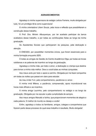 AGRADECIMENTOS
Agradeço à minha supervisora de estágio Letícia Ferreira, muito obrigada por
tudo, foi um privilégio tê­la como supervisora!
À minha orientadora Liliam Souza, pela troca e reflexão que possibilitaram a
construção desse trabalho.
À Prof. Dra. Miriam Albuquerque, por ter aceitado participar da banca
avaliadora desse trabalho, e por todas as contribuições feitas ao longo da minha
graduação.
Às Assistentes Sociais que participaram da pesquisa, pela dedicação e
atenção.
À ENESSO, por possibilitar momentos únicos, que foram essenciais para a
minha formação enquanto SER.
À todas as amigas da Gestão do Centro Acadêmico Olga, por todas as trocas
cotidianas e as palavras de incentivo ao longo da graduação.
Agradeço a minha mãe, por todo o amor, a dedicação e o tempo que destina
para tornar a minha vida melhor. Devo a você todas as minhas conquistas.
Aos meus avós por todo o apoio e carinho. Obrigada por me fazer companhia
em todas as noites que passei em claro para estudar.
Ao meu irmão Yuri, pelo companheirismo, paciência e o amor.
À minha irmã Milena, a paciência, compreensão, apoio incondicional nas
horas mais difíceis e ao incentivo.
À minha amiga Laurinha, pelo companheirismo no estágio e ao longo da
graduação. Obrigada por me escutar e pela cumplicidade de sempre.
Aos meus amigos Marcelo e Isinha, que proporcionam momentos de alegria a
cada palavra. O melhor do mundo eu desejo a vocês!
Enfim, agradeço a todos os familiares, amigos, colegas e companheiros que
fizeram parte desse processo do qual esse trabalho é resultado. Muito obrigada!
3
 