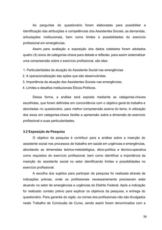 As perguntas do questionário foram elaboradas para possibilitar a
identificação das atribuições e competências dos Assistentes Sociais, as demandas,
articulações institucionais, bem como limites e possibilidades do exercício
profissional em emergências.
Assim, para avaliação e exposição dos dados coletados foram adotados
quatro (4) eixos de categorias­chave para debate e reflexão, para assim sistematizar
uma compreensão sobre o exercício profissional, são eles:
1. Particularidades da atuação do Assistente Social nas emergências
2. A operacionalização das ações que são desenvolvidas.
3. Importância da atuação dos Assistentes Sociais nas emergências.
4. Limites e desafios institucionais Éticos­Políticos.
Dessa forma, a análise será exposta mediante as categorias­chaves
escolhidas, que foram definidas em concordância com o objetivo geral do trabalho e
abordadas no questionário, para melhor compreensão acerca do tema. A utilização
dos eixos em categorias­chave facilita a apreensão sobre a dimensão do exercício
profissional e suas particularidades.
3.2 Exposição da Pesquisa
O objetivo da pesquisa é contribuir para a análise sobre a inserção do
assistente social nos processos de trabalho em saúde em urgências e emergências,
abordando as dimensões teórico­metodológica, ético­política e técnico­operativa
como requisitos do exercício profissional, bem como identificar a importância da
inserção do assistente social no setor identificando limites e possibilidades no
exercício profissional.
A escolha dos sujeitos para participar da pesquisa foi realizada através de
indicações prévias, onde os profissionais necessariamente precisavam estar
atuando no setor de emergências e urgências do Distrito Federal. Após a indicação
foi realizado contato prévio para explicar os objetivos da pesquisa, e entrega do
questionário. Para garantia do sigilo, os nomes dos profissionais não são divulgados
neste Trabalho de Conclusão de Curso, sendo assim foram denominados com a
39
 
