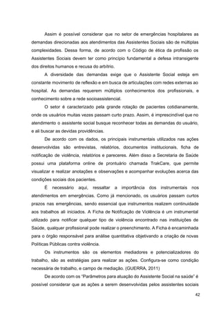 Assim é possível considerar que no setor de emergências hospitalares as
demandas direcionadas aos atendimentos das Assistentes Sociais são de múltiplas
complexidades. Dessa forma, de acordo com o Código de ética da profissão os
Assistentes Sociais devem ter como princípio fundamental a defesa intransigente
dos direitos humanos e recusa do arbítrio.
A diversidade das demandas exige que o Assistente Social esteja em
constante movimento de reflexão e em busca de articulações com redes externas ao
hospital. As demandas requerem múltiplos conhecimentos dos profissionais, e
conhecimento sobre a rede socioassistencial.
O setor é caracterizado pela grande rotação de pacientes cotidianamente,
onde os usuários muitas vezes passam curto prazo. Assim, é imprescindível que no
atendimento o assistente social busque reconhecer todas as demandas do usuário,
e ali buscar as devidas providências.
De acordo com os dados, os principais instrumentais utilizados nas ações
desenvolvidas são entrevistas, relatórios, documentos institucionais, ficha de
notificação de violência, relatórios e pareceres. Além disso a Secretaria de Saúde
possui uma plataforma online de prontuário chamada TrakCare, que permite
visualizar e realizar anotações e observações e acompanhar evoluções acerca das
condições sociais dos pacientes.
É necessário aqui, ressaltar a importância dos instrumentais nos
atendimentos em emergências. Como já mencionado, os usuários passam curtos
prazos nas emergências, sendo essencial que instrumentos realizem continuidade
aos trabalhos ali iniciados. A Ficha de Notificação de Violência é um instrumental
utilizado para notificar qualquer tipo de violência encontrado nas instituições de
Saúde, qualquer profissional pode realizar o preenchimento. A Ficha é encaminhada
para o órgão responsável para análise quantitativa objetivando a criação de novas
Políticas Públicas contra violência.
Os instrumentos são os elementos mediadores e potencializadores do
trabalho, são as estratégias para realizar as ações. Configura­se como condição
necessária de trabalho, e campo de mediação. (GUERRA, 2011)
De acordo com os “Parâmetros para atuação do Assistente Social na saúde” é
possível considerar que as ações a serem desenvolvidas pelos assistentes sociais
42
 