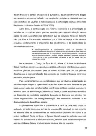 devem transpor o caráter emergencial e burocrático, devem construir uma direção
socioeducativa através da reflexão com relação às condições sociohistoricas a que
são submetidos os usuários e mobilização para a participação nas lutas em defesa
da garantia do direito à Saúde. (CFESS, 2010)
Além disso, a contraposição dos valores neoliberais e a precarização do
trabalho se concretizam como grandes desafios para operacionalização dessas
ações no setor. As profissionais consideram que as estruturas físicas de trabalho
são precárias e inadequados, ressaltam que a falta de equipe e de recursos
prejudica cotidianamente o andamento dos atendimentos e da possibilidade de
trabalho interdisciplinar.
A interdisciplinaridade é compreendida como um processo de
desenvolvimento de uma postura profissional que viabilize um olhar ampliado
das especificidades que se conjugam no âmbito das profissões, através de
equipes multiprofissionais, visando integrar saberes e práticas voltadas à
construção de novas possibilidades de pensar e agir em saúde (MIOTO;
NOGUEIRA, 2006)
De acordo com o Código de Ética Art.10, alínea “d” é dever do Assistente
Social incentivar, sempre que possível, a prática profissional interdisciplinar. Assim,
notam­se grandes dificuldades, pois os dados apontam que um dos grandes
desafios para a operacionalização das ações são os impedimentos para concretizar
o trabalho interdisciplinar.
Para compreendermos as complexidades que envolvem a precarização do
trabalho e que atingem a operacionalização das ações no setor devemos ter por
base que em razão das transformações econômicas, políticas e sociais ocorridas no
mundo a partir da reestruturação produtiva do capital, a classe trabalhadora vivencia
os desajustes da sociedade capitalista, baseada no desmonte dos direitos, nos
cortes orçamentários, na desregulamentação das economias nacionais e no
desmantelamento das políticas sociais.
As profissionais lidam com a problemática a partir de uma visão crítica da
realidade, por entenderem que se trata de uma questão estrutural, em que o mundo
do trabalho sofre as consequências da reestruturação produtiva do capital e da
ordem neoliberal. Neste contexto, o Serviço Social enquanto profissão que está
inserida na divisão social e técnica do trabalho, também sofre essas consequências
que são nítidas na falta de profissionais na equipe e falta de recursos.
43
 