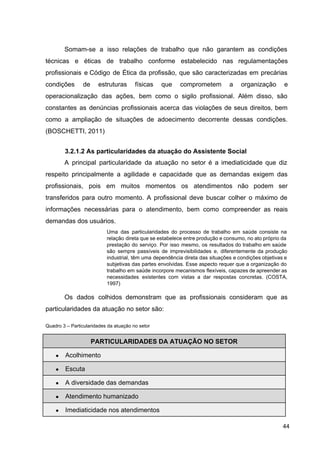 Somam­se a isso relações de trabalho que não garantem as condições
técnicas e éticas de trabalho conforme estabelecido nas regulamentações
profissionais e Código de Ética da profissão, que são caracterizadas em precárias
condições de estruturas físicas que comprometem a organização e
operacionalização das ações, bem como o sigilo profissional. Além disso, são
constantes as denúncias profissionais acerca das violações de seus direitos, bem
como a ampliação de situações de adoecimento decorrente dessas condições.
(BOSCHETTI, 2011)
3.2.1.2 As particularidades da atuação do Assistente Social
A principal particularidade da atuação no setor é a imediaticidade que diz
respeito principalmente a agilidade e capacidade que as demandas exigem das
profissionais, pois em muitos momentos os atendimentos não podem ser
transferidos para outro momento. A profissional deve buscar colher o máximo de
informações necessárias para o atendimento, bem como compreender as reais
demandas dos usuários.
Uma das particularidades do processo de trabalho em saúde consiste na
relação direta que se estabelece entre produção e consumo, no ato próprio da
prestação do serviço. Por isso mesmo, os resultados do trabalho em saúde
são sempre passíveis de imprevisibilidades e, diferentemente da produção
industrial, têm uma dependência direta das situações e condições objetivas e
subjetivas das partes envolvidas. Esse aspecto requer que a organização do
trabalho em saúde incorpore mecanismos flexíveis, capazes de apreender as
necessidades existentes com vistas a dar respostas concretas. (COSTA,
1997)
Os dados colhidos demonstram que as profissionais consideram que as
particularidades da atuação no setor são:
Quadro 3 – Particularidades da atuação no setor
PARTICULARIDADES DA ATUAÇÃO NO SETOR
● Acolhimento
● Escuta
● A diversidade das demandas
● Atendimento humanizado
● Imediaticidade nos atendimentos
44
 