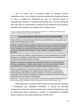 Aqui, de acordo com os resultados obtidos na pesquisa devemos
problematizar sobre o que compõem o exercício profissional dos Assistentes Sociais
no setor. A atuação do profissional não deve ser resumida apenas as
particularidades descritas. É necessário compreender que o exercício profissional
deve estar além da imediaticidade, de acordo com os Parâmetros para atuação do
Assistente Social na Saúde uma atuação crítica e reflexiva requer:
Quadro 4 – Atuação crítica e reflexiva na política de saúde de acordo com a públicação “ Parâmetros para
atuação do Assistente Social na Saúde” do CFESS/ 2010.
ATUAÇÃO CRÍTICA E REFLEXIVA NA POLÍTICA DE SAÚDE
Estar articulado e sintonizado ao movimento dos trabalhadores e de usuários que
lutam pela real efetivação do SUS;
Facilitar o acesso de todo e qualquer usuário aos serviços de saúde da Instituição,
bem como de forma compromissada e criativa não submeter à operacionalização
de seu trabalho aos rearranjos propostos pelos governos que descaracterizam a
proposta original do SUS de direito, ou seja, contido no projeto de Reforma
Sanitária;
Tentar construir e/ou efetivar, conjuntamente com outros trabalhadores da saúde,
espaços nas unidades que garantam a participação popular e dos trabalhadores
de saúde nas decisões a serem tomadas;
Elaborar e participar de projetos de educação permanente, buscar assessoria
técnica e sistematizar o trabalho desenvolvido, bem como estar atento sobre a
possibilidade de investigações sobre temáticas relacionadas à saúde;
Efetivar assessoria aos movimentos sociais e/ou aos conselhos a fim de
potencializar a participação dos sujeitos sociais contribuindo no processo de
democratização das políticas sociais, ampliando os canais de participação da
população na formulação, fiscalização e gestão das políticas de saúde, visando o
aprofundamento dos direitos conquistados.
Fonte: CFESS ­ Conselho Federal de Serviço Social. Parâmetros para atuação do Assistente Social na
Política de Saúde. Série: Trabalho e Projeto Profissional nas Políticas Sociais. Brasília. 2010.
Nessa perspectiva, a atuação profissional deve ter clareza de suas atribuições
e competências para estabelecer prioridades. O conjunto de demandas
emergenciais, se não forem reencaminhadas para os setores competentes por meio
do planejamento coletivo elaborado na unidade, vai impossibilitar ao assistente
social o enfoque nas suas ações profissionais. (CFESS, 2010)
45
 