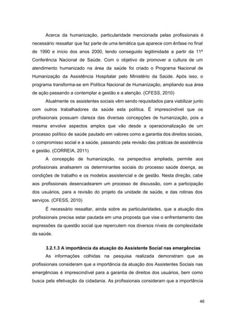 Acerca da humanização, particularidade mencionada pelas profissionais é
necessário ressaltar que faz parte de uma temática que aparece com ênfase no final
de 1990 e início dos anos 2000, tendo conseguido legitimidade a partir da 11ª
Conferência Nacional de Saúde. Com o objetivo de promover a cultura de um
atendimento humanizado na área da saúde foi criado o Programa Nacional de
Humanização da Assistência Hospitalar pelo Ministério da Saúde. Após isso, o
programa transforma­se em Política Nacional de Humanização, ampliando sua área
de ação passando a contemplar a gestão e a atenção. (CFESS, 2010)
Atualmente os assistentes sociais vêm sendo requisitados para viabilizar junto
com outros trabalhadores da saúde esta política. É imprescindível que os
profissionais possuam clareza das diversas concepções de humanização, pois a
mesma envolve aspectos amplos que vão desde a operacionalização de um
processo político de saúde pautado em valores como a garantia dos direitos sociais,
o compromisso social e a saúde, passando pela revisão das práticas de assistência
e gestão. (CORREIA, 2011)
A concepção de humanização, na perspectiva ampliada, permite aos
profissionais analisarem os determinantes sociais do processo saúde doença, as
condições de trabalho e os modelos assistencial e de gestão. Nesta direção, cabe
aos profissionais desencadearem um processo de discussão, com a participação
dos usuários, para a revisão do projeto da unidade de saúde, e das rotinas dos
serviços. (CFESS, 2010)
É necessário ressaltar, ainda sobre as particularidades, que a atuação dos
profissionais precisa estar pautada em uma proposta que vise o enfrentamento das
expressões da questão social que repercutem nos diversos níveis de complexidade
da saúde.
3.2.1.3 A importância da atuação do Assistente Social nas emergências
As informações colhidas na pesquisa realizada demonstram que as
profissionais consideram que a importância da atuação dos Assistentes Sociais nas
emergências é imprescindível para a garantia de direitos dos usuários, bem como
busca pela efetivação da cidadania. As profissionais consideram que a importância
46
 
