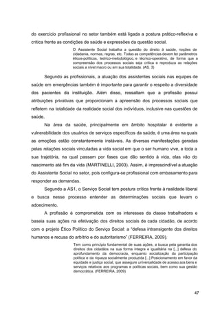 do exercício profissional no setor também está ligada a postura prático­reflexiva e
crítica frente as condições de saúde e expressões da questão social.
O Assistente Social trabalha a questão do direito à saúde, noções de
cidadania, normas, regras, etc. Todas as competências devem ter parâmetros
éticos­políticos, teórico­metodológico, e técnico­operativo, de forma que a
compreensão dos processos sociais seja crítica e reproduza as relações
sociais a nível macro ou em sua totalidade. (AS. 3)
Segundo as profissionais, a atuação dos assistentes sociais nas equipes de
saúde em emergências também é importante para garantir o respeito a diversidade
dos pacientes da instituição. Além disso, ressaltam que a profissão possui
atribuições privativas que proporcionam a apreensão dos processos sociais que
refletem na totalidade da realidade social dos indivíduos, inclusive nas questões de
saúde.
Na área da saúde, principalmente em âmbito hospitalar é evidente a
vulnerabilidade dos usuários de serviços específicos da saúde, é uma área na quais
as emoções estão constantemente instáveis. As diversas manifestações geradas
pelas relações sociais vinculadas a vida social em que o ser humano vive, e toda a
sua trajetória, na qual passam por fases que dão sentido à vida, elas vão do
nascimento até fim da vida (MARTINELLI, 2003). Assim, é imprescindível a atuação
do Assistente Social no setor, pois configura­se profissional com embasamento para
responder as demandas.
Segundo a AS1, o Serviço Social tem postura crítica frente à realidade liberal
e busca nesse processo entender as determinações sociais que levam o
adoecimento.
A profissão é comprometida com os interesses da classe trabalhadora e
baseia suas ações na efetivação dos direitos sociais de cada cidadão, de acordo
com o projeto Ético Político do Serviço Social: a “defesa intransigente dos direitos
humanos e recusa do arbítrio e do autoritarismo” (FERREIRA, 2009).
Tem como princípio fundamental de suas ações, a busca pela garantia dos
direitos dos cidadãos na sua forma íntegra e igualitária na [...] defesa do
aprofundamento da democracia, enquanto socialização da participação
política e da riqueza socialmente produzida [...] Posicionamento em favor da
equidade e justiça social, que assegure universalidade de acesso aos bens e
serviços relativos aos programas e políticas sociais, bem como sua gestão
democrática. (FERREIRA, 2009)
47
 