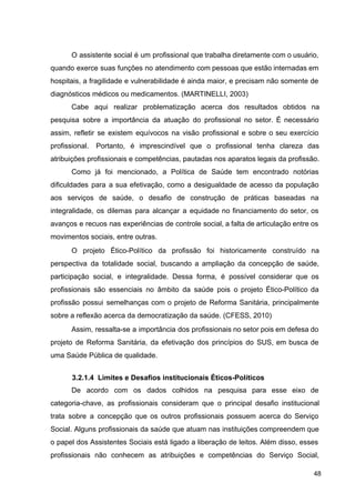 O assistente social é um profissional que trabalha diretamente com o usuário,
quando exerce suas funções no atendimento com pessoas que estão internadas em
hospitais, a fragilidade e vulnerabilidade é ainda maior, e precisam não somente de
diagnósticos médicos ou medicamentos. (MARTINELLI, 2003)
Cabe aqui realizar problematização acerca dos resultados obtidos na
pesquisa sobre a importância da atuação do profissional no setor. É necessário
assim, refletir se existem equívocos na visão profissional e sobre o seu exercício
profissional. Portanto, é imprescindível que o profissional tenha clareza das
atribuições profissionais e competências, pautadas nos aparatos legais da profissão.
Como já foi mencionado, a Política de Saúde tem encontrado notórias
dificuldades para a sua efetivação, como a desigualdade de acesso da população
aos serviços de saúde, o desafio de construção de práticas baseadas na
integralidade, os dilemas para alcançar a equidade no financiamento do setor, os
avanços e recuos nas experiências de controle social, a falta de articulação entre os
movimentos sociais, entre outras.
O projeto Ético­Político da profissão foi historicamente construído na
perspectiva da totalidade social, buscando a ampliação da concepção de saúde,
participação social, e integralidade. Dessa forma, é possível considerar que os
profissionais são essenciais no âmbito da saúde pois o projeto Ético­Político da
profissão possui semelhanças com o projeto de Reforma Sanitária, principalmente
sobre a reflexão acerca da democratização da saúde. (CFESS, 2010)
Assim, ressalta­se a importância dos profissionais no setor pois em defesa do
projeto de Reforma Sanitária, da efetivação dos princípios do SUS, em busca de
uma Saúde Pública de qualidade.
3.2.1.4 Limites e Desafios institucionais Éticos­Políticos
De acordo com os dados colhidos na pesquisa para esse eixo de
categoria­chave, as profissionais consideram que o principal desafio institucional
trata sobre a concepção que os outros profissionais possuem acerca do Serviço
Social. Alguns profissionais da saúde que atuam nas instituições compreendem que
o papel dos Assistentes Sociais está ligado a liberação de leitos. Além disso, esses
profissionais não conhecem as atribuições e competências do Serviço Social,
48
 