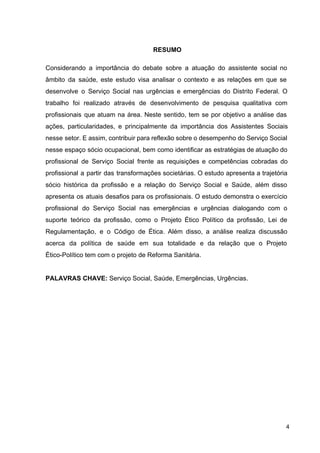 RESUMO
Considerando a importância do debate sobre a atuação do assistente social no
âmbito da saúde, este estudo visa analisar o contexto e as relações em que se
desenvolve o Serviço Social nas urgências e emergências do Distrito Federal. O
trabalho foi realizado através de desenvolvimento de pesquisa qualitativa com
profissionais que atuam na área. Neste sentido, tem se por objetivo a análise das
ações, particularidades, e principalmente da importância dos Assistentes Sociais
nesse setor. E assim, contribuir para reflexão sobre o desempenho do Serviço Social
nesse espaço sócio ocupacional, bem como identificar as estratégias de atuação do
profissional de Serviço Social frente as requisições e competências cobradas do
profissional a partir das transformações societárias. O estudo apresenta a trajetória
sócio histórica da profissão e a relação do Serviço Social e Saúde, além disso
apresenta os atuais desafios para os profissionais. O estudo demonstra o exercício
profissional do Serviço Social nas emergências e urgências dialogando com o
suporte teórico da profissão, como o Projeto Ético Político da profissão, Lei de
Regulamentação, e o Código de Ética. Além disso, a análise realiza discussão
acerca da política de saúde em sua totalidade e da relação que o Projeto
Ético­Político tem com o projeto de Reforma Sanitária.
PALAVRAS CHAVE:​
Serviço Social, Saúde, Emergências, Urgências.
4
 
