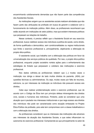 encaminhando cotidianamente demandas que não fazem parte das competências
dos Assistentes Sociais.
As instituições exigem que os assistentes sociais realizem atividades que não
fazem parte das atribuições da profissão em busca de garantir e colaborar com o
funcionamento da instituição pública. Além disso, as profissionais reconhecem que
estão atuando em instituições de setor público, mas que existem interesses políticos
que perpassam as relações de trabalho.
Nesse contexto, é preciso refletir que o Assistente Social em seu exercício
profissional, busca viabilizar acesso dos indivíduos a política de saúde, como direito,
de forma qualificada e democrática, sem condicionalidades ou regras institucionais
que limite o exercício profissional e, principalmente, objetivando a efetivação do
projeto ético­político.
O assistente social, que trabalha com a efetivação das políticas em favor da
universalização dos serviços públicos de qualidade. Por isso, o projeto ético­político
profissional, enquanto projeto societário norteia ações para o enfrentamento das
estratégias do Estado que perpassam o cotidiano das instituições e exercício
profissional.
Nos dados colhidos, as profissionais relatam que [...] muitas vezes a
instituição nos obriga a deixar de lado muitos direitos do paciente. (AS4), por
questões técnicas ou administrativas. Ou seja, muitas vezes por falta de recursos,
estrutura, ou por interesses da instituição os indivíduos não possuem acesso aos
direitos.
Cabe aqui realizar problematização sobre o exercício profissional, que de
acordo com o Código de Ética tem por princípio defesa intransigente dos direitos
civis, sociais e humanos dos indivíduos. Portanto, pode se considerar que uma
atuação que é pautada nos interesses institucionais e que nega acesso aos direitos
dos indivíduos não pode ser caracterizada como atuação embasada no Projeto
Ético­Político da profissão, pois este tem compromisso com a classe trabalhadora e
com a efetivação dos direitos.
As profissionais consideram que os interesses das instituições são adversos
aos interesses da atuação dos Assistentes Sociais, e que estes influenciam na
autonomia do exercício profissional. Compreende­se que principalmente no setor de
49
 
