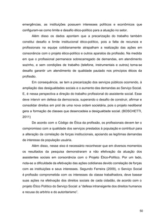 emergências, as instituições possuem interesses políticos e econômicos que
configuram­se como limite e desafio ético­político para a atuação no setor.
Além disso os dados apontam que a precarização do trabalho também
constitui desafio e limite institucional ético­político, pois a falta de recursos e
profissionais na equipe cotidianamente atrapalham a realização das ações em
consonância com o projeto ético­político e outros aparatos da profissão. Na medida
em que o profissional permanece sobrecarregado de demandas, em atendimento
sozinho, e sem condições de trabalho (telefone, instrumentais e outros) torna­se
desafio garantir um atendimento de qualidade pautado nos princípios éticos da
profissão.
Em consequência, se tem a precarização dos serviços públicos ocorrendo, à
ampliação das desigualdades sociais e o aumento das demandas ao Serviço Social.
E, é nessa perspectiva a direção do trabalho profissional do assistente social. Esse
deve intervir em defesa da democracia, superando o desafio de construir, afirmar e
consolidar direitos em prol de uma nova ordem societária, pois o projeto neoliberal
gera a formação de classes que desencadeia a desigualdade social. (BOSCHETTI,
2011)
De acordo com o Código de Ética da profissão, os profissionais devem ter o
compromisso com a qualidade dos serviços prestados à população e contribuir para
a alteração da correlação de forças institucionais, apoiando as legítimas demandas
de interesse da população usuária.
Além disso, nesse eixo é necessário reconhecer que em diversos momentos
os resultados da pesquisa demonstraram a não efetivação da atuação dos
assistentes sociais em consonância com o Projeto Ético­Político. Por um lado,
nota­se a dificuldade da efetivação das ações cotidianas devido correlação de forças
com as instituições e seus interesses. Segundo Ferreira (2009), o Serviço Social
é profissão comprometida com os interesses da classe trabalhadora, deve basear
suas ações na efetivação dos direitos sociais de cada cidadão, de acordo com o
projeto Ético Político do Serviço Social: a “defesa intransigente dos direitos humanos
e recusa do arbítrio e do autoritarismo”.
50
 