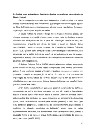 3.3 Análise sobre a atuação dos Assistentes Sociais nas urgências e emergências do
Distrito Federal.
Para compreensão acerca do tema é necessário primeiro pontuar que nessa
análise estamos tratando da Saúde Pública que tem por centralidade ações a partir
da ótica do Estado, com os interesses que ele representa nas distintas formas de
organização social e para as políticas sociais.
A Saúde Pública no Brasil ao longo de sua trajetória histórica passou por
diversas mudanças, e como já foi mencionado um dos mais significativos avanços
ocorridos com essa política se deu a partir da Constituição Federal de 1988, e o
reconhecimento enquanto um direito de todos e dever do Estado. Como
desdobramento destas mudanças pode­se citar a criação do Sistema Único de
Saúde ­SUS, que tem como princípio básico a universalização do atendimento, isso
caracteriza que “a saúde é direito de todos” e é formado por uma rede de serviços
regionalizada, hierarquizada e descentralizada, com gestão única em cada esfera do
governo e participação social.
O Sistema Único de Saúde (SUS) é considerado um dos maiores sistemas de
Saúde Pública do mundo, muitas vezes exemplificado como modelo para outros
países. A sua configura acesso universal e igualitário às ações e serviços de
promoção, proteção e recuperação da saúde. Por sua vez, nos processos de
implantação de novas práticas de se "fazer saúde" no país, têm­se demonstrado
dificuldades no convencimento dos êxitos e das possibilidades e de sua efetividade.
(MERHY; ONOCKO, 1997)
A CF de 88, postula também que não é possível compreender ou definir as
necessidades de saúde sem levar em conta que elas são produtos das relações
sociais e destas com o meio físico, social e cultural. Dentre os diversos fatores
determinantes das condições de saúde incluem­se os condicionantes biológicos
(idade, sexo, características herdadas pela herança genética), o meio físico (que
inclui condições geográficas, características da ocupação humana, disponibilidade e
qualidade de alimento, condições de habitação), assim como os meios
socioeconômicos e culturais, que expressam os níveis de ocupação, renda, acesso à
educação formal e ao lazer, os graus de liberdade, a possibilidade de acesso a
serviços e outros. (MOTA, 2007)
51
 