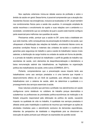 Nos capítulos anteriores iniciou­se debate acerca da profissão e sobre o
âmbito da saúde em geral. Dessa forma, é possível compreender que a atuação dos
Assistentes Sociais nas emergências, inclusive as localizadas no DF, atuam também
nos condicionantes físicos para a saúde dos usuários. A concepção ampliada de
saúde reconhece o envolvimento do sujeito e suas relações com o ambiente e a
sociedade, considerando que as condições da qual o usuário está inserido configura
parte essencial para melhorias nas questões de saúde.
Precisamos então, pontuar que a saúde no DF, como toda a totalidade em
que está inserida, sofre consequências da precarização do trabalho e da saúde, que
ultrapassam a flexibilização das relações de trabalho, envolvendo fatores como as
precárias condições físicas e materiais das unidades de saúde e a ausência de
garantias para segurança do trabalho e para a saúde do trabalhador; baixos níveis
salariais; a distribuição da carga horária na unidade de saúde em forma de plantão,
e a jornada de trabalho semanal do trabalhador; o perfil da gestão do trabalho nas
secretarias de saúde, com elementos de desprofissionalização e clientelismo; a
baixa remuneração salarial dos trabalhadores; as fragilidades na organização
política dos trabalhadores da saúde, entre outros (CORREIA, 2011).
Portanto, compreendemos que a precarização causa impacto tanto aos
trabalhadores como aos serviços prestados e é uma barreira que impede o
desenvolvimento efetivo de um SUS de qualidade, pois dificulta a relação dos
trabalhadores com o sistema de saúde, além de determinar a qualidade e o
prosseguimento dos serviços essenciais à saúde.
Essa natureza precária que permeia a profissão nos atendimentos em saúde
configura­se como obstáculo no cotidiano de trabalho porque desmobiliza e
subalterniza os profissionais às prioridades político­econômicas da instituição e do
Estado enquanto responsável pela efetivação da política de saúde, causando
impacto na qualidade de vida no trabalho. A qualidade nos serviços prestados é
afetada ainda pela insatisfação e ausência de insumos que restringem as ações às
atividades imediatas para o atendimento exclusivo de demandas espontâneas,
distantes da perspectiva de totalidade e integralidade pois se direcionam na
execução de ações pontuais que reforçam as expressões da questão social.
52
 